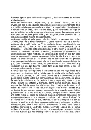 Cenaron aprisa, para retirarse en seguida, y estar dispuestos de mañana
al día siguiente.
 Gertrude contristada, despechada, y, al mismo tiempo, un poco
envanecida por todos aquellos agasajos, se acordó en ese momento de lo
que había sufrido con su carcelera; y, viendo a su padre tan bien dispuesto
a complacerla en todo, salvo en una cosa, quiso aprovechar el auge en
que se hallaba, para dar desahogo al menos a una de las pasiones que la
atormentaban. Mostró, pues, una gran repugnancia de encontrarse con
ella, lamentándose mucho de sus modales.
 —¡Cómo! —dijo el príncipe—: ¡Os ha faltado al respeto esa mujer!
Mañana, mañana le daré su merecido. Dejadlo de mi cuenta; ya le haré ver
quién es ella, y quién sois vos. Y, de cualquier forma, una hija de la que
estoy contento, no ha de ver a su alrededor a una persona que le
desagrada. —Diciendo esto, mandó llamar a otra mujer, y le ordenó que
sirviera a Gertrude; la cual entretanto, mascando y saboreando la
satisfacción que había recibido, se sorprendía de hallar en ella tan poco
jugo, en comparación con el deseo que había tenido. Lo que, aun a su
pesar, se enseñoreaba de su ánimo, era la sensación de los grandes
progresos que había hecho, aquel día, en el camino del claustro, la idea de
que, para volverse ahora atrás, se precisaban mucha más fuerza y
resolución de las que habrían hecho falta unos días antes, y que sin
embargo no había sabido tener.
 La mujer que fue a acompañarla a su habitación, era una vieja criada de la
casa, aya, en tiempos, del principito, que le había sido confiado recién
salido de los pañales, a quien había criado hasta la adolescencia, y en
quien había puesto todas sus complacencias, sus esperanzas, su gloria.
Se sentía ésta dichosa por la decisión tomada aquel día, como si de su
propia fortuna se tratase: y Gertrude, como última diversión, hubo de
tragarse las felicitaciones, las alabanzas, los consejos de la vieja, y oír
hablar de ciertas tías y tías abuelas suyas, que habían estado muy
contentas de ser monjas, porque, perteneciendo a aquella casa, habían
gozado siempre de los más altos honores, siempre habían sabido tener
una patita fuera, y, desde su locutorio, habían conseguido cosas que las
más grandes damas, en sus salones, no habían podido lograr. Le habló de
las visitas que recibiría: un día, además, el señor principito iría con su
esposa, la cual sería sin duda una gran señorona; y entonces, no sólo el
monasterio, sino toda la villa, estarían alborotados. La vieja había hablado
mientras desvestía a Gertrude, cuando Gertrude estaba en la cama;
hablaba aún cuando Gertrude dormía. La juventud y el cansancio habían
sido más fuertes que las preocupaciones. El sueño fue afanoso, turbio,
 