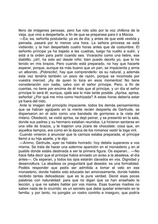 lleno de imágenes penosas, pero fue roto sólo por la voz chillona de la
vieja, que vino a despertarla, a fin de que se preparase para ir a Monza.
 —Ea, ea, señorita postulanta: ya es de día; y antes de que esté vestida y
peinada, pasará por lo menos una hora. La señora princesa se está
vistiendo; y la han despertado cuatro horas antes que de costumbre. El
señorito príncipe ya ha bajado a las cuadras, luego ha vuelto a subir, y
está a la orden para partir cuando sea. Vivaracho como una liebre, ese
diablillo: ¡oh!, ha sido así desde niño; bien puedo decirlo yo, que lo he
tenido en mis brazos. Pero cuando está preparado, no hay que hacerle
esperar, porque, aunque es más bueno que un pan, se impacienta y arma
un alboroto. ¡Pobrecito!, hay que comprenderlo: es su natural, y además
esta vez tendría también un poco de razón, porque se incomoda por
vuestra merced. ¡Ay de quien lo toca en esos momentos! No tiene
consideración con nadie, salvo con el señor príncipe. Pero, a fin de
cuentas, no tiene por encima de él más que al príncipe, y un día el señor
príncipe lo será él; aunque, ojalá sea lo más tarde posible. ¡Aprisa, aprisa,
señorita! ¿Por qué me mira como hechizada? A estas horas debería estar
ya fuera del nido.
 Ante la imagen del principito impaciente, todos los demás pensamientos
que se habían agolpado en la mente recién despierta de Gertrude, se
dispersaron en el acto como una bandada de gorriones a la vista del
milano. Obedeció, se vistió aprisa, se dejó peinar, y se presentó en la sala,
donde sus padres y su hermano estaban reunidos. La hicieron sentarse en
una silla de brazos, y le trajeron una jícara de chocolate: cosa que, en
aquellos tiempos, era como en la época de los romanos vestir la toga viril.
 Cuando vinieron a anunciar que la carroza estaba preparada, el príncipe
llamó a su hija aparte, y le dijo:
 —Ánimo, Gertrude, ayer os habéis honrado: hoy debéis superaros a vos
misma. Se trata de hacer una solemne aparición en el monasterio y en el
pueblo donde estáis destinada a ser la primera figura. Os esperan... —No
hace falta decir que el príncipe había enviado un aviso a la abadesa, el día
antes—. Os esperan, y todos los ojos estarán clavados en vos. Dignidad y
desenvoltura. La abadesa os preguntará qué deseáis: es una formalidad.
Podéis responder que pedís ser admitida a tomar el velo en ese
monasterio, donde habéis sido educada tan amorosamente, donde habéis
recibido tantas delicadezas: que es la pura verdad. Decid esas pocas
palabras con naturalidad: para que no digan que os han enseñado la
lección, y que no sabéis hablar por vos misma. Esas buenas madres no
saben nada de lo ocurrido: es un secreto que debe quedar enterrado en la
familia; y por tanto, no pongáis un rostro contrito e inseguro, que podría
 