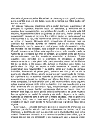 despertar alguna sospecha. Haced ver de qué sangre sois: gentil, modosa;
pero recordad que, en ese lugar, fuera de la familia, no habrá nadie por
encima de vos.
 Sin esperar respuesta, el príncipe echó a andar; Gertrude, la princesa y el
principito lo siguieron; bajaron todos las escaleras, y montaron en la
carroza. Los inconvenientes, los fastidios del mundo, y la beata vida del
claustro, especialmente para las jóvenes de alta cuna, fueron el tema de
conversación durante el trayecto. En el último trecho, el padre renovó las
instrucciones a su hija, y le repitió varias veces la fórmula de la respuesta.
Al entrar en Monza, Gertrude sintió encogérsele el corazón; mas su
atención fue distraída durante un instante por no sé qué cumplido.
Reanudada la marcha, avanzaron casi al paso hacia el monasterio, entre
las miradas de los curiosos, que acudían de todas partes al camino.
Cuando la carroza se detuvo ante aquellos muros, ante aquella puerta, a
Gertrude se le encogió aún más el corazón. Se apearon entre dos hileras
de espectadores, que los servidores mantenían a distancia. Todos
aquellos ojos clavados en la pobrecilla, la obligaban a estudiar
constantemente su porte: pero, más que todos ellos juntos, la intimidaban
los de su padre, a los cuales ella, aunque le infundían tanto miedo, no
podía dejar de dirigir los suyos a cada momento. Y aquellos ojos
gobernaban sus movimientos y su rostro, como por medio de riendas
invisibles. Atravesado el primer patio, entraron en otro, y allí se vio la
puerta del claustro interior, abierta de par en par y abarrotada de monjas.
En la primera fila, la abadesa rodeada de ancianas; detrás, otras monjas
amontonadas, algunas de puntillas; por último, las legas, en pie, sobre
unas banquetas. Se veía también aquí y allá relucir a media altura algunos
ojillos, asomar alguna carita entre los hábitos: eran las más diestras y las
más animosas de las educandas, que, introduciéndose y deslizándose
entre monja y monja, habían conseguido abrirse un hueco, para ver
también ellas algo. De aquel gentío salían aclamaciones; se veían muchos
brazos agitados en señal de saludo y de júbilo. Llegaron a la puerta;
Gertrude se encontró cara a cara con la madre abadesa. Tras los primeros
cumplidos, ésta, con un tono entre jovial y solemne, le preguntó qué
deseaba en aquel lugar, donde no había nadie que le pudiese negar cosa
alguna.
 —Estoy aquí... —empezó Gertrude; pero en el instante de pronunciar las
palabras que debían decidir casi irrevocablemente su destino, vaciló un
momento, y permaneció con los ojos fijos en la muchedumbre que tenía
ante sí. Vio en ese momento a una de sus compañeras conocidas, que la
miraba con un aire de compasión y de malicia a la vez, y parecía decir:
 