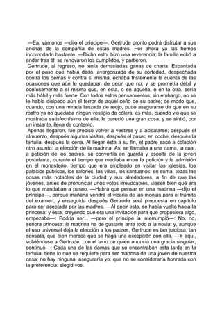 —Ea, vámonos —dijo el príncipe—, Gertrude pronto podrá disfrutar a sus
anchas de la compañía de estas madres. Por ahora ya las hemos
incomodado bastante. —Dicho esto, hizo una reverencia; la familia echó a
andar tras él; se renovaron los cumplidos, y partieron.
 Gertrude, al regreso, no tenía demasiadas ganas de charla. Espantada
por el paso que había dado, avergonzada de su cortedad, despechada
contra los demás y contra sí misma, echaba tristemente la cuenta de las
ocasiones que aún le quedaban de decir que no; y se prometía débil y
confusamente a sí misma que, en ésta, o en aquélla, o en la otra, sería
más hábil y más fuerte. Con todos estos pensamientos, sin embargo, no se
le había disipado aún el terror de aquel ceño de su padre; de modo que,
cuando, con una mirada lanzada de reojo, pudo asegurarse de que en su
rostro ya no quedaba ningún vestigio de cólera, es más, cuando vio que se
mostraba satisfechísimo de ella, le pareció una gran cosa, y se sintió, por
un instante, llena de contento.
 Apenas llegaron, fue preciso volver a vestirse y a acicalarse; después el
almuerzo, después algunas visitas, después el paseo en coche, después la
tertulia, después la cena. Al llegar ésta a su fin, el padre sacó a colación
otro asunto: la elección de la madrina. Así se llamaba a una dama, la cual,
a petición de los padres, se convertía en guarda y escolta de la joven
postulanta, durante el tiempo que mediaba entre la petición y la admisión
en el monasterio; tiempo que era empleado en visitar las iglesias, los
palacios públicos, los salones, las villas, los santuarios: en suma, todas las
cosas más notables de la ciudad y sus alrededores, a fin de que las
jóvenes, antes de pronunciar unos votos irrevocables, viesen bien qué era
lo que mandaban a paseo. —Habrá que pensar en una madrina —dijo el
príncipe—, porque mañana vendrá el vicario de las monjas para el trámite
del examen, y enseguida después Gertrude será propuesta en capítulo
para ser aceptada por las madres. —Al decir esto, se había vuelto hacia la
princesa; y ésta, creyendo que era una invitación para que propusiera algo,
empezaba—: Podría ser... —pero el príncipe la interrumpió—: No, no,
señora princesa: la madrina ha de gustarle ante todo a la novia; y, aunque
el uso universal deja la elección a los padres, Gertrude es tan juiciosa, tan
sensata, que bien merece que se haga una excepción con ella. —Y aquí,
volviéndose a Gertrude, con el tono de quien anuncia una gracia singular,
continuó—: Cada una de las damas que se encontraban esta tarde en la
tertulia, tiene lo que se requiere para ser madrina de una joven de nuestra
casa; no hay ninguna, aseguraría yo, que no se consideraría honrada con
la preferencia: elegid vos.
 