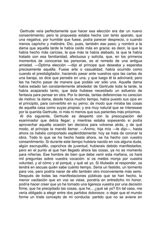 Gertrude veía perfectamente que hacer esa elección era dar un nuevo
consentimiento; pero la propuesta estaba hecha con tanto aparato, que
una negativa, por humilde que fuese, podía parecer desprecio, o cuando
menos capricho y melindre. Dio, pues, también ese paso; y nombró a la
dama que aquella tarde le había caído más en gracia; es decir, la que le
había hecho más caricias, la que más la había alabado, la que la había
tratado con esa familiaridad, afectuosa y solícita, que, en los primeros
momentos de conocerse las personas, es el remedo de una antigua
amistad. —Óptima elección —dijo el príncipe que deseaba y esperaba
precisamente aquélla. Fuese arte o casualidad, había ocurrido como
cuando el prestidigitador, haciendo pasar ante vuestros ojos las cartas de
una baraja, os dice que penséis en una, y que luego él la adivinará; pero
las ha hecho pasar de manera que podáis ver sólo una. Aquella dama
había estado tan constantemente alrededor de Gertrude toda la tarde, la
había acaparado tanto, que ésta hubiese necesitado un esfuerzo de
fantasía para pensar en otra. Por lo demás, tantas deferencias no carecían
de motivo: la dama, desde hacía mucho tiempo, había puesto sus ojos en
el principito, para convertirlo en su yerno; de modo que miraba las cosas
de aquella casa como suyas propias; y era muy natural que se interesase
por la querida Gertrude, ni más ni menos que sus parientes más próximos.
 Al día siguiente, Gertrude se despertó con la preocupación del
examinador que debía llegar; y mientras estaba sopesando si podía
aprovechar aquella ocasión tan decisiva para volverse atrás, y de qué
modo, el príncipe la mandó llamar. —Ánimo, hija mía —le dijo—, hasta
ahora os habéis comportado espléndidamente: hoy se trata de coronar la
obra. Todo lo que se ha hecho hasta ahora, se ha hecho con vuestro
consentimiento. Si durante este tiempo hubiera nacido en vos alguna duda,
algún escrupulillo, caprichos de juventud, hubierais debido manifestarlos;
pero en el punto al que han llegado ahora las cosas, ya no es momento
para niñerías. Ese hombre de bien que debe venir esta mañana, os hará
mil preguntas sobre vuestra vocación: si os metéis monja por vuestra
voluntad, y el cómo y el porqué, y qué sé yo. Si titubeáis al responder, os
tendrá en ascuas quién sabe cuánto tiempo. Sería un fastidio, un tormento
para vos; pero podría nacer de ello también otro inconveniente más serio.
Después de todas las manifestaciones públicas que se han hecho, la
menor vacilación que en vos se viese, pondría en entredicho mi honor,
podría hacer creer que yo he tomado una ligereza vuestra por una decisión
firme, que he precipitado las cosas, que he... ¿qué sé yo? En tal caso, me
vería obligado a elegir entre dos partidos dolorosos: o dejar que el mundo
forme un triste concepto de mi conducta: partido que no se aviene en
 