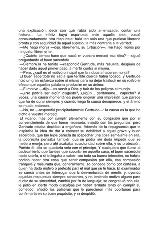 una explicación, decir con qué había sido amenazada, contar una
historia... La infeliz huyó espantada ante aquella idea; buscó
apresuradamente otra respuesta; halló tan sólo una que pudiese liberarla
pronto y con seguridad de aquel suplicio, la más contraria a la verdad:
 —Me hago monja —dijo, libremente, su turbación—, me hago monja por
mi gusto, libremente.
 —¿Cuánto tiempo hace que nació en vuestra merced esa idea? —siguió
preguntando el buen sacerdote.
 —Siempre la he tenido —respondió Gertrude, más resuelta, después de
haber dado aquel primer paso, a mentir contra sí misma.
 —Pero, ¿cuál es el motivo principal que la induce a hacerse monja?
 El buen sacerdote no sabía qué terrible cuerda había tocado; y Gertrude
hizo un gran esfuerzo sobre sí misma para no dejar traslucir en su rostro el
efecto que aquellas palabras producían en su ánimo:
 —El motivo —dijo— es servir a Dios, y huir de los peligros el mundo.
 —¿No podría ser algún disgusto?, ¿algún... perdóneme... capricho? A
veces, una causa momentánea puede originar una impresión que parece
que ha de durar siempre; y cuando luego la causa desaparece, y el ánimo
se muda, entonces...
 —No, no —respondió precipitadamente Gertrude—: la causa es la que he
dicho a vuestra merced.
 El vicario, más por cumplir plenamente con su obligación que por el
convencimiento de que fuese necesario, insistió con las preguntas; pero
Gertrude estaba decidida a engañarlo. Además de la repugnancia que le
inspiraba la idea de dar a conocer su debilidad a aquel grave y buen
sacerdote, que tan lejos parecía de sospechar una cosa semejante en ella,
la pobrecilla pensaba también que se podía sin duda impedir que se
metiera monja; pero ahí acababa su autoridad sobre ella, y su protección.
Partido él, ella se quedaría sola con el príncipe. Y cualquiera que fuese el
padecimiento que tuviese que soportar en aquella casa, el buen sacerdote
nada sabría, o si lo llegaba a saber, con toda su buena intención, no habría
podido hacer otra cosa que sentir compasión por ella, esa compasión
tranquila y mesurada que, generalmente, se concede como por cortesía, a
quien ha dado motivo o pretexto para el mal que se le hace. El examinador
se cansó antes de interrogar que la desventurada de mentir: y, oyendo
aquellas respuestas siempre concordes, y no teniendo motivo alguno para
dudar de su sinceridad, cambió por fin de lenguaje; se congratuló con ella,
le pidió en cierto modo disculpas por haber tardado tanto en cumplir su
cometido; añadió las palabras que le parecieron más oportunas para
confirmarla en su buen propósito, y se despidió.
 