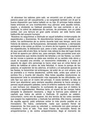 Al atravesar los salones para salir, se encontró con el padre, el cual
parecía pasar por allí casualmente; y se congratuló también con él por la
buena disposición que había hallado en su hija. El príncipe había estado
hasta entonces en una incertidumbre muy penosa: ante aquella noticia,
respiró, y olvidando su habitual gravedad, fue casi corriendo a ver a
Gertrude, la colmó de alabanzas de caricias, de promesas, con un júbilo
cordial, con una ternura en gran parte sincera: así está hecho este
batiburrillo del corazón humano.
 Nosotros no seguiremos a Gertrude en aquel torbellino ininterrumpido de
espectáculos y diversiones. Ni describiremos tampoco, con detalle y por
orden, los sentimientos de su ánimo durante todo ese tiempo: sería una
historia de dolores y de fluctuaciones, demasiado monótona, y demasiado
semejante a las cosas ya dichas. Lo ameno de los lugares, la variedad de
los espectáculos, la distracción que, pese a todo, experimentaba al correr
de aquí para allá al aire libre, le hacían más odiosa la idea del lugar donde
al final se apearía por última vez, para siempre. Más punzantes eran aún
las impresiones que recibía durante las tertulias y en las fiestas. La visión
de las novias a quienes se daba ese nombre en su sentido más obvio y
usual, le causaba una envidia, un reconcomio intolerable; y a veces el
aspecto de algún otro personaje la hacía creer que en oírse llamar así
debía de hallarse el colmo de toda felicidad. A veces la pompa de los
palacios, el esplendor de los adornos, el bullicio y el estruendo gozoso de
las fiestas, le transmitían tal embriaguez, tal ardor de un vivir ameno, que
se prometía a sí misma desdecirse, sufrirlo todo, antes que volver a la
sombra fría y muerta del claustro. Mas todas aquellas resoluciones se
desvanecían ante la consideración más reposada de las dificultades, con
sólo fijar sus ojos en el rostro del príncipe. A veces también, la idea de
tener que abandonar para siempre aquellos placeres le hacía amargo y
penoso aquel pequeño paladeo; como el enfermo sediento mira con rabia,
y casi rechaza con despecho, la cucharada de agua que el médico le
concede a regañadientes. Mientras tanto, el vicario de las monjas había
otorgado la atestación necesaria, y llegó la licencia para celebrar el
capítulo que había de admitir a Gertrude. El capítulo se celebró;
concurrieron, como era de esperar, los dos tercios de los votos secretos
que exigían los reglamentos; y Gertude fue admitida. Ella misma, cansada
de aquella agonía, pidió entonces entrar lo más pronto posible en el
monasterio. No había, ciertamente, nadie que quisiera frenar tal
impaciencia. Se hizo pues su voluntad; y, conducida con gran pompa al
monasterio, tomó el velo. Tras doce meses de noviciado, llenos de
arrepentimientos y de contra arrepentimientos, llegó el momento de
 