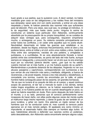 buen grado a sus padres, que lo quisieron cura. A decir verdad, no había
meditado gran cosa en las obligaciones y los nobles fines del ministerio
que abrazaba: sacar para vivir con cierto acomodo, y entrar en una clase
respetada y fuerte, le habían parecido dos razones más que suficientes
para tal elección. Pero una clase, sea cual sea, no protege al individuo, ni
le da seguridad, más que hasta cierto punto: ninguna lo exime de
construirse un sistema suyo particular. Don Abbondio, continuamente
absorbido por la preocupación de su propia tranquilidad, no se cuidaba de
adquirir esas ventajas que, para conseguirlas, requieren empeñarse
mucho, o arriesgarse un poco. Su sistema consistía principalmente en
evitar todos los conflictos, y en ceder ante aquellos que no podía eludir.
Neutralidad desarmada en todas las guerras que estallaban a su
alrededor, desde los litigios, entonces frecuentísismos, entre el clero y los
poderes laicos, entre el militar y el civil, entre unos nobles y otros, hasta las
riñas entre dos campesinos, nacidas de una palabra, y arregladas a
puñetazos, o a cuchilladas. Si se veía absolutamente forzado a tomar
partido entre dos contendientes, se ponía del lado del más fuerte, aunque
siempre en retaguardia, y procurando hacer ver al otro que no era enemigo
suyo por su voluntad; parecía decirle: «pero, ¿por qué no ha sabido
vuestra merced ser el más fuerte, y yo me hubiera puesto de su parte?»
Manteniéndose a prudente distancia de los déspotas, fingiendo no ver sus
abusos pasajeros y caprichosos, correspondiendo con sumisiones a los
que venían de una intención más seria y meditada, obligando, a fuerza de
reverencias, y de jovial respeto, incluso a los más adustos y desdeñosos, a
concederle una sonrisa, cuando los encontraba por la calle, el pobre
hombre había conseguido pasar de los sesenta, sin grandes borrascas.
 No es que no tuviera él su poquito de bilis en el cuerpo; y aquel continuo
acopio de paciencia, el dar tan a menudo la razón a los demás, tantos
malos tragos engullidos en silencio, se la habían exacerbado hasta tal
punto que, si no hubiera podido de vez en cuando desahogarla un poco, su
salud se habría resentido sin duda. Pero como después de todo había en
el mundo, y a su lado, personas que él conocía perfectamente como
incapaces de hacer daño, con ellas podía algunas veces dar rienda suelta
al malhumor largo trecho reprimido, y darse el gusto de ser también él un
poco lunático, y gritar sin razón. Era además un rígido censor de los
hombres que no se conducían como él, mas cuando la censura podía
ejercerse sin el más remoto peligro. El apaleado era como mínimo un
imprudente; el asesinado había sido siempre un hombre algo turbio. Al
que, habiéndose atrevido a defender sus razones contra un poderoso,
salía descalabrado, don Abbondio sabía encontrarle siempre alguna culpa;
 