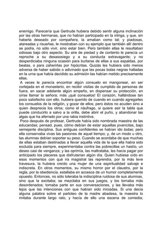 enemigo. Parecería que Gertrude hubiera debido sentir alguna inclinación
por las otras hermanas, que no habían participado en la intriga, y que, sin
haberla deseado por compañera, la amaban como tal; y piadosas,
atareadas y risueñas, le mostraban con su ejemplo que también allí dentro
se podía, no sólo vivir, sino estar bien. Pero también ellas le resultaban
odiosas bajo otro aspecto. Su aire de piedad y de contento le parecía un
reproche a su desasosiego y a su conducta extravagante; y no
desperdiciaba ninguna ocasión para burlarse de ellas a sus espaldas, por
beatas, o para zaherirlas por hipócritas. Quizás les hubiera sido menos
adversa de haber sabido o adivinado que las pocas bolas negras halladas
en la urna que había decidido su admisión las habían metido precisamente
ellas.
 A veces le parecía encontrar algún consuelo en mangonear, en ser
cortejada en el monasterio, en recibir visitas de cumplido de personas de
fuera, en sacar adelante algún empeño, en dispensar su protección, en
oírse llamar la señora; más ¡qué consuelos! El corazón, hallándose tan
poco satisfecho con ello, hubiera querido de cuando en cuando agregarles
los consuelos de la religión, y gozar de ellos; pero éstos no acuden sino a
quien desprecia los otros; como el náufrago, si quiere asir la tabla que
puede conducirlo a salvo a la orilla, debe abrir el puño, y abandonar las
algas que ha aferrado por una rabia instintiva.
 Poco después de profesar, Gertrude había sido nombrada maestra de las
educandas; pensad, pues, cómo debían de estar aquellas jovencitas, bajo
semejante disciplina. Sus antiguas confidentes se habían ido todas; pero
ella conservaba vivas las pasiones de aquel tiempo; y, de un modo u otro,
las alumnas debían soportar su peso. Cuando se acordaba de que muchas
de ellas estaban destinadas a llevar aquella vida de la que ella había sido
excluida para siempre, experimentaba contra las pobrecillas un hastío, un
deseo casi de venganza; y las oprimía, las maltrataba, les hacía pagar por
anticipado los placeres que disfrutarían algún día. Quien hubiese oído en
esos momentos con qué ira magistral las reprendía, por la más leve
travesura, la hubiera creído una mujer de una espiritualidad salvaje e
indiscreta. En otros momentos, su mismo horror por el claustro, por la
regla, por la obediencia, estallaba en accesos de un humor completamente
opuesto. Entonces, no sólo toleraba la indisciplina ruidosa de sus alumnas,
sino que la excitaba; se mezclaba en sus juegos, y los tornaba más
desordenados; tomaba parte en sus conversaciones, y las llevaba más
lejos que las intenciones con que habían sido iniciadas. Si una decía
alguna palabra sobre el parloteo de la madre abadesa, la maestra lo
imitaba durante largo rato, y hacía de ello una escena de comedia;
 