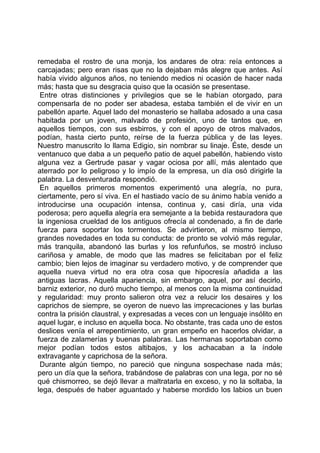 remedaba el rostro de una monja, los andares de otra: reía entonces a
carcajadas; pero eran risas que no la dejaban más alegre que antes. Así
había vivido algunos años, no teniendo medios ni ocasión de hacer nada
más; hasta que su desgracia quiso que la ocasión se presentase.
 Entre otras distinciones y privilegios que se le habían otorgado, para
compensarla de no poder ser abadesa, estaba también el de vivir en un
pabellón aparte. Aquel lado del monasterio se hallaba adosado a una casa
habitada por un joven, malvado de profesión, uno de tantos que, en
aquellos tiempos, con sus esbirros, y con el apoyo de otros malvados,
podían, hasta cierto punto, reírse de la fuerza pública y de las leyes.
Nuestro manuscrito lo llama Edigio, sin nombrar su linaje. Éste, desde un
ventanuco que daba a un pequeño patio de aquel pabellón, habiendo visto
alguna vez a Gertrude pasar y vagar ociosa por allí, más alentado que
aterrado por lo peligroso y lo impío de la empresa, un día osó dirigirle la
palabra. La desventurada respondió.
 En aquellos primeros momentos experimentó una alegría, no pura,
ciertamente, pero sí viva. En el hastiado vacío de su ánimo había venido a
introducirse una ocupación intensa, continua y, casi diría, una vida
poderosa; pero aquella alegría era semejante a la bebida restauradora que
la ingeniosa crueldad de los antiguos ofrecía al condenado, a fin de darle
fuerza para soportar los tormentos. Se advirtieron, al mismo tiempo,
grandes novedades en toda su conducta: de pronto se volvió más regular,
más tranquila, abandonó las burlas y los refunfuños, se mostró incluso
cariñosa y amable, de modo que las madres se felicitaban por el feliz
cambio; bien lejos de imaginar su verdadero motivo, y de comprender que
aquella nueva virtud no era otra cosa que hipocresía añadida a las
antiguas lacras. Aquella apariencia, sin embargo, aquel, por así decirlo,
barniz exterior, no duró mucho tiempo, al menos con la misma continuidad
y regularidad: muy pronto salieron otra vez a relucir los desaires y los
caprichos de siempre, se oyeron de nuevo las imprecaciones y las burlas
contra la prisión claustral, y expresadas a veces con un lenguaje insólito en
aquel lugar, e incluso en aquella boca. No obstante, tras cada uno de estos
deslices venía el arrepentimiento, un gran empeño en hacerlos olvidar, a
fuerza de zalamerías y buenas palabras. Las hermanas soportaban como
mejor podían todos estos altibajos, y los achacaban a la índole
extravagante y caprichosa de la señora.
 Durante algún tiempo, no pareció que ninguna sospechase nada más;
pero un día que la señora, trabándose de palabras con una lega, por no sé
qué chismorreo, se dejó llevar a maltratarla en exceso, y no la soltaba, la
lega, después de haber aguantado y haberse mordido los labios un buen
 