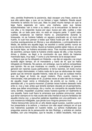 rato, perdida finalmente la paciencia, dejó escapar una frase, acerca de
que ella sabía algo, y que, en su tiempo y lugar, hablaría. Desde aquel
momento la señora no tuvo paz. Mas no pasó mucho tiempo sin que la
lega fuera esperada en vano, una mañana, para sus tareas
acostumbradas: van a mirar a su celda y no la encuentran: la llaman en
voz alta, y no responde: busca por aquí, busca por allá, vueltas y más
vueltas, de un lado para otro; no está en ninguna parte. Y quién sabe
cuántas conjeturas se habrían hecho si, precisamente durante la
búsqueda, no se hubiera hallado un agujero practicado en el muro del
huerto, lo cual hizo pensar a todas que había huido por allí. Se hicieron
muchas averiguaciones en Monza y sus alrededores, y principalmente en
Meda, de donde era aquella lega; se escribió a varias partes: nunca se
tuvo de ella la menor noticia. Quizá se hubiera podido saber más si, en vez
de buscar lejos, se hubiera excavado cerca. Tras muchas exclamaciones
de asombro, porque nadie la hubiera creído capaz de ello, y tras muchos
dimes y diretes, se llegó a la conclusión de que debía de haberse
marchado lejos, muy lejos. Y como a una hermana se le escapó decir:
 —Seguro que se ha refugiado en Holanda —se dijo en seguida y se creyó
durante algún tiempo, en el monasterio y fuera de él, que se había
refugiado en Holanda. No parece, sin embargo, que la señora compartiese
esa opinión. No es que mostrase no creerla, o contradijese el parecer
general con razones suyas particulares: si tenía razones, sin duda nunca
fueron mejor disimuladas; ni había nada de lo que se abstuviese de mejor
grado que de remover aquella historia, nada de lo que se cuidase menos
que de llegar al fondo de aquel misterio. Pero cuanto menos lo
mencionaba, más pensaba en él. ¡Cuántas veces al cabo del día la imagen
de aquella mujer venía a introducirse de pronto en su mente, y se
asentaba allí, y no quería moverse! ¡Cuántas veces hubiera deseado verla
ante sí, viva y real, antes que tenerla siempre clavada en el pensamiento,
antes que deber encontrarse, día y noche, en compañía de aquella forma
vana, terrible, impasible! ¡Cuántas veces hubiera querido oír realmente la
voz aquella, fuera cual fuera la amenaza que pudiese pronunciar, antes
que tener siempre en lo más oculto del oído mental el susurro fantástico de
aquella misma voz, y escuchar palabras repetidas con una pertinacia, con
una insistencia infatigable, que jamás tuvo ninguna persona viva!
 Había transcurrido cerca de un año desde aquel suceso, cuando Lucía le
fue presentada a la señora, y mantuvo con ella aquel coloquio en el que
nos habíamos quedado en nuestro relato. La señora multiplicaba sus
preguntas acerca de la persecución de don Rodrigo, y entraba en ciertos
detalles, con una intrepidez, que le resultó, o debió resultarle, más que
 