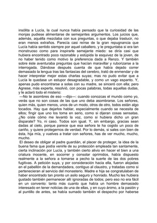 insólita a Lucía, la cual nunca había pensado que la curiosidad de las
monjas pudiese alimentarse de semejantes argumentos. Los juicios que,
además, aquélla mezclaba con sus preguntas, o que dejaba traslucir, no
eran menos extraños. Parecía casi reírse de la gran repugnancia que
Lucía había sentido siempre por aquel caballero, y le preguntaba si era tan
monstruoso como para inspirarle semejante miedo: se diría casi que
hubiera encontrado poco razonable y estúpida la esquivez de la joven, de
no haber tenido como motivo la preferencia dada a Renzo. Y también
sobre éste aventuraba preguntas que hacían maravillar y ruborizarse a la
interrogada. Dándose después cuenta de que había dejado correr
demasiado la lengua tras las fantasías del cerebro, trató de enmendar y de
hacer interpretar mejor estas charlas suyas; mas no pudo evitar que a
Lucía le quedase un estupor desagradable, y como un vago espanto. Y,
apenas pudo encontrarse a solas con su madre, se sinceró con ella; pero
Agnese, más experta, resolvió, con pocas palabras, todas aquellas dudas,
y le aclaró todo el misterio:
 —No te asombres de eso —dijo—: cuando conozcas el mundo como yo,
verás que no son cosas de las que uno deba asombrarse. Los señores,
quien más, quien menos, unos de un modo, otros de otro, todos están algo
tocados. Hay que dejarlos hablar, especialmente cuando se necesita de
ellos; fingir que uno los toma en serio, como si dijeran cosas sensatas.
¿No oíste cómo me levantó la voz, como si hubiera dicho un gran
disparate? Yo, ni caso. Todos son igual. Y, sin embargo, gracias sean
dadas al cielo, porque parece que esa señora te ha cogido un poco de
cariño, y quiere protegernos de verdad. Por lo demás, si sales con bien de
ésta, hija mía, y vuelves a tratar con señores, has de ver mucho, mucho,
mucho.
 El deseo de obligar al padre guardián, el placer de proteger, la idea de la
buena fama que podía venirle de su protección empleada tan santamente,
cierta inclinación por Lucía, y también cierto alivio en hacer el bien a una
criatura inocente, en socorrer y consolar oprimidos, había dispuesto
realmente a la señora a tomarse a pecho la suerte de las dos pobres
fugitivas. A petición suya, y por consideración hacia ella, fueron alojadas
en el pabellón de la demandadera, contiguo al claustro, y tratadas como si
pertenecieran al servicio del monasterio. Madre e hija se congratulaban de
haber encontrado tan pronto un asilo seguro y honrado. Mucho les hubiera
gustado también permanecer allí ignoradas de todos; pero eso no era fácil
en un convento: tanto más cuanto que había un hombre demasiado
interesado en tener noticias de una de ellas, y en cuyo ánimo, a la pasión y
al puntillo de antes, se había sumado también el despecho por haberse
 