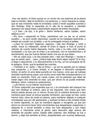 Una vez dentro, el Griso apoyó en un rincón de una estancia de la planta
baja su bordón, dejó el sombrero y la esclavina, y, como requería su cargo,
que en ese momento nadie le envidiaba, subió a rendir aquellas cuentas a
don Rodrigo. Éste lo esperaba en lo alto de la escalera; y viéndolo
aparecer con aquel torpe y desmañado aspecto de bribón fracasado:
 —¿Y bien —le dijo, o le gritó—: Señor fanfarrón, señor capitán, señor
déjeme a mí?
 —Es duro —respondió el Griso, parándose con un pie en el primer
escalón—, es duro recibir reproches, cuando se ha trabajado lealmente, y
tratado de cumplir con el deber, y se ha arriesgado incluso el pellejo.
 —¿Qué ha ocurrido? Oigamos, oigamos —dijo don Rodrigo, y echó a
andar, hacia su habitación, donde el Griso lo siguió, e hizo al punto la
relación de cuanto había dispuesto, hecho, visto y no visto, oído, temido,
remediado; y la hizo con el orden y la confusión, con la incertidumbre y el
aturdimiento, que por fuerza debían reinar a la vez en sus ideas.
 —No es culpa tuya, y te has portado bien —dijo don Rodrigo—: hiciste lo
que se podía; pero..., pero, ¿habrá bajo este techo algún espía? Si lo hay,
si llego a descubrirlo, y lo descubriremos si lo hay, yo me encargaré de él;
te aseguro, Griso, que le ajustaré las cuentas.
 —También a mí, señor —dijo el Griso—, se me ha pasado por la cabeza
esa sospecha: y si fuese verdad, si se llegase a descubrir semejante
bribón, el señor mi amo debe ponerlo en mis manos. ¡Uno que se hubiese
divertido haciéndome pasar una noche como ésta! Me correspondería a mí
darle su merecido. Pero, por varias cosas, me ha parecido que debe de
haber algún otro embrollo en esto, que por ahora no se puede entender.
Mañana, señor, mañana lo aclararemos.
 —¿Al menos, no os habrán reconocido?
 El Griso respondió que esperaba que no; y la conclusión del coloquio fue
que don Rodrigo le ordenó, para el día siguiente, tres cosas que bien
habría sabido pensar por sí mismo. Enviar por la mañana temprano a dos
hombres para hacer al cónsul aquella intimación, que luego se hizo, como
hemos visto; otros de ronda al caserío, para mantener alejado a cualquier
merodeador que por allí apareciese, y sustraer la litera a las miradas hasta
la noche siguiente, en que se mandaría alguien a recogerla; ya que por
ahora no convenía hacer otros movimientos que despertasen sospechas; ir
después él, y enviar también a otros, los más despiertos y con mejor
cabeza, a mezclarse entre la gente, para descubrir algo acerca del
embrollo de aquella noche. Dadas tales órdenes, don Rodrigo se fue a
dormir, y dejó irse también al Griso, despidiéndolo con muchas alabanzas,
 