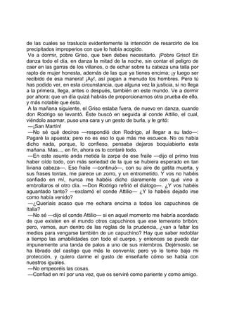 de las cuales se traslucía evidentemente la intención de resarcirlo de los
precipitados improperios con que lo había acogido.
 Ve a dormir, pobre Griso, que bien debes necesitarlo. ¡Pobre Griso! En
danza todo el día, en danza la mitad de la noche, sin contar el peligro de
caer en las garras de los villanos, o de echar sobre tu cabeza una talla por
rapto de mujer honesta, además de las que ya tienes encima; ¡y luego ser
recibido de esa manera! ¡Ay!, así pagan a menudo los hombres. Pero tú
has podido ver, en esta circunstancia, que alguna vez la justicia, si no llega
a la primera, llega, antes o después, también en este mundo. Ve a dormir
por ahora: que un día quizá habrás de proporcionarnos otra prueba de ello,
y más notable que ésta.
 A la mañana siguiente, el Griso estaba fuera, de nuevo en danza, cuando
don Rodrigo se levantó. Éste buscó en seguida al conde Attilio, el cual,
viéndolo asomar, puso una cara y un gesto de burla, y le gritó:
 —¡San Martín!
 —No sé qué deciros —respondió don Rodrigo, al llegar a su lado—:
Pagaré la apuesta; pero no es eso lo que más me escuece. No os había
dicho nada, porque, lo confieso, pensaba dejaros boquiabierto esta
mañana. Mas..., en fin, ahora os lo contaré todo.
 —En este asunto anda metida la zarpa de ese fraile —dijo el primo tras
haber oído todo, con más seriedad de la que se hubiera esperado en tan
liviana cabeza—. Ese fraile —continuó—, con su aire de gatita muerta, y
sus frases tontas, me parece un zorro, y un entrometido. Y vos no habéis
confiado en mí, nunca me habéis dicho claramente con qué vino a
embrollaros el otro día. —Don Rodrigo refirió el diálogo—. ¿Y vos habéis
aguantado tanto? —exclamó el conde Attilio— ¿Y lo habéis dejado irse
como había venido?
 —¿Queríais acaso que me echara encima a todos los capuchinos de
Italia?
 —No sé —dijo el conde Attilio— si en aquel momento me habría acordado
de que existen en el mundo otros capuchinos que ese temerario bribón;
pero, vamos, aun dentro de las reglas de la prudencia, ¿van a faltar los
medios para vengarse también de un capuchino? Hay que saber redoblar
a tiempo las amabilidades con todo el cuerpo, y entonces se puede dar
impunemente una tanda de palos a uno de sus miembros. Dejémoslo; se
ha librado del castigo que más le convenía; pero yo lo tomo bajo mi
protección, y quiero darme el gusto de enseñarle cómo se habla con
nuestros iguales.
 —No empeoréis las cosas.
 —Confiad en mí por una vez, que os serviré como pariente y como amigo.
 