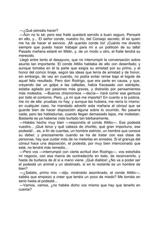 —¿Qué pensáis hacer?
 —Aún no lo sé; pero ese fraile quedará servido a buen seguro. Pensaré
en ello, y... El señor conde, nuestro tío, del Consejo secreto, él es quien
me ha de hacer el servicio. ¡Mi querido conde tío! ¡Cuánto me divierto
siempre que puedo hacer trabajar para mí a un politicón de su talla!
Pasado mañana estaré en Milán, y, de un modo u otro, el fraile tendrá su
merecido.
 Llegó entre tanto el desayuno, que no interrumpió la conversación sobre
asunto tan importante. El conde Attilio hablaba de ello con desenfado; y
aunque tomaba en él la parte que exigía su amistad por su primo, y el
honor del común linaje, según las ideas que tenía de amistad y de honor,
sin embargo, de vez en cuando, no podía evitar reírse bajo el bigote de
aquel feliz resultado. Pero don Rodrigo, que era parte en causa, y que,
creyendo dar un golpe a las calladas, había fracasado con estrépito,
estaba agitado por pasiones más graves, y distraído por pensamientos
más molestos. —Buenos chismorreos —decía— hará correr esa gentuza
por todo el contorno. Pero, ¿a mí qué me importa? En cuanto a la justicia,
me río de ella: pruebas no hay; y aunque las hubiera, me reiría lo mismo:
en cualquier caso, he mandado advertir esta mañana al cónsul que se
guarde bien de hacer disposición alguna sobre lo ocurrido. No pasaría
nada; pero las habladurías, cuando llegan demasiado lejos, me molestan.
Bastante es ya haberse visto burlado tan bárbaramente.
 —Habéis hecho muy bien —respondía el conde Attilio—. Ese podestá
vuestro... ¡Qué terco y qué cabeza de chorlito, qué gran importuno, ese
podestá!... es, a fin de cuentas, un hombre estricto, un hombre que conoce
su deber; y precisamente cuando se ha de tratar con esa clase de
personas, hay que cuidar más de no meterlas en enredos. Si el granuja del
cónsul hace una deposición, el podestá, por muy bien intencionado que
esté, no tendrá más remedio...
 —Pero vos —interrumpió con cierta acritud don Rodrigo—, vos estorbáis
mi negocio, con esa manía de contradecirlo en todo, de reconvenirlo, y
hasta de burlaros de él si a mano viene. ¡Qué diablos! ¿No va a poder ser
el podestá un animal y un obstinado, si en lo restante es un hombre de
bien?
 —¿Sabéis, primo mío —dijo, mirándolo asombrado, el conde Attilio—,
sabéis que empiezo a creer que tenéis un poco de miedo? Me tomáis en
serio hasta al podestá...
 —Vamos, vamos, ¿no habéis dicho vos mismo que hay que tenerlo en
cuenta?
 