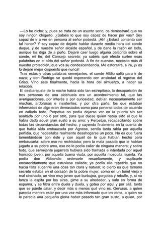 —Lo he dicho: y, pues se trata de un asunto serio, os demostraré que no
soy ningún chiquillo. ¿Sabéis lo que soy capaz de hacer por vos? Soy
capaz de ir a ver en persona al señor podestá. ¡Ah! ¿Estará contento con
tal honor? Y soy capaz de dejarlo hablar durante media hora del conde
duque, y de nuestro señor alcaide español, y de darle la razón en todo,
aunque las diga de a puño. Dejaré caer luego alguna palabrita sobre el
conde, mi tío, del Consejo secreto: ya sabéis qué efecto surten esas
palabritas en el oído del señor podestá. A fin de cuentas, necesita más él
nuestra protección, que vos su condescendencia. Me esforzaré, e iré, ¡y os
lo dejaré mejor dispuesto que nunca!
 Tras estas y otras palabras semejantes, el conde Attilio salió para ir de
caza; y don Rodrigo se quedó esperando con ansiedad el regreso del
Griso. Vino éste finalmente, hacia la hora del almuerzo, a hacer su
relación.
 El desbarajuste de la noche había sido tan estrepitoso, la desaparición de
tres personas de una aldehuela era un acontecimiento tal, que las
averiguaciones, por interés y por curiosidad, debían necesariamente ser
muchas, ardorosas e insistentes; y por otra parte, los que estaban
informados de algo eran demasiados como para ponerse todos de acuerdo
en callarlo todo. Perpetua no podía dejarse ver en la puerta sin ser
asaltada por uno o por otro, para que dijese quién había sido el que le
había dado aquel gran susto a su amo: y Perpetua, recapacitando sobre
todas las circunstancias del hecho, y cayendo finalmente en la cuenta de
que había sido embaucada por Agnese, sentía tanta rabia por aquella
perfidia, que necesitaba realmente desahogarse un poco. No es que fuera
lamentándose con éste y con aquél de lo que habían hecho para
embaucarla: sobre eso no rechistaba; pero la mala pasada que le habían
jugado a su pobre amo, eso no lo podía callar de ninguna manera; y sobre
todo, que semejante jugarreta hubiera sido tramada e intentada por aquel
honrado joven, por aquella buena viuda, por aquella mosquita muerta. Ya
podía     don    Abbondio    ordenarle     resueltamente,      y   suplicarle
encarecidamente que estuviese callada; ya podía ella repetirle que no
hacía falta sugerirle una cosa tan clara y natural; lo cierto es que tamaño
secreto estaba en el corazón de la pobre mujer, como en un tonel viejo y
mal cinchado, un vino muy joven que burbujea, gorgotea y rebulle, y, si no
lanza la espita por los aires, gime a su alrededor, y sale en forma de
espuma, y se filtra entre duela y duela, y gotea por aquí y por allá, tanto
que se puede catar, y decir más o menos qué vino es. Gervaso, a quien
parecía mentira estar por una vez más informado que los otros, a quien no
le parecía una pequeña gloria haber pasado tan gran susto, a quien, por
 