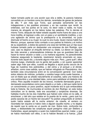 haber tomado parte en una acción que olía a delito, le parecía haberse
convertido en un hombre como los demás, reventaba de ganas de jactarse
de ello. Y por más que Tonio, que pensaba seriamente en las
indagaciones y los posibles procesos y en las cuentas que rendir, le
ordenase, con los puños en la cara, no decir nada a nadie, no hubo
manera de ahogarle en los labios todas las palabras. Por lo demás el
mismo Tonio, después de haber estado aquella noche fuera de casa a una
hora insólita, al regresar a ella, con un paso y un semblante insólitos, y con
una agitación de ánimo que lo predisponía a la sinceridad, no pudo
disimular el hecho a su mujer; la cual no era muda. Quien menos habló fue
Menico; porque, apenas hubo contado a sus padres la historia y el motivo
de su expedición, a éstos les pareció una cosa tan terrible que un hijo suyo
hubiese tomado parte en desbaratar una empresa de don Rodrigo, que
casi, casi no dejaron al chiquillo terminar su relato. Le dieron en seguida
las más severas y amenazadoras órdenes de que se guardase bien de
hacer la menor alusión a nada: y a la mañana siguiente, no pareciéndoles
haberse asegurado lo bastante, resolvieron tenerlo encerrado en casa,
durante todo aquel día, y durante alguno más aún. Pero, ¿para qué?, ellos
mismos luego, charlando con la gente del pueblo, y sin querer aparentar
saber algo más que ellos, cuando se llegaba a aquel punto oscuro de la
fuga de nuestros tres pobrecillos, y del cómo y el porqué y el dónde,
añadían, como cosa sabida, que se habían refugiado en Pescarénico. Así,
también esta circunstancia entró en la conversación general. Con todos
estos retazos de noticias, juntados y cosidos luego como suele hacerse, y
con el ribete que se añade naturalmente al coserlos, salía una historia de
una certidumbre y una claridad tales, como para satisfacer al intelecto más
crítico. Pero aquella invasión de los bravos, incidente demasiado grave y
demasiado escandaloso como para dejarlo a un lado, y del que nadie tenía
un conocimiento un poco positivo, aquel incidente era lo que embarullaba
toda la historia. Se murmuraba el nombre de don Rodrigo: en esto todos
coincidían; en lo demás, todo era oscuridad y conjeturas diversas. Se
hablaba mucho de los dos matarifes que habían sido vistos en la calle, al
anochecer, y del otro que estaba en la puerta de la venta; ¿pero qué luz
podía sacarse de un hecho tan escueto? Ya podían preguntarle al ventero
quién había estado allí la noche anterior; de creerle, el ventero no
recordaba tan siquiera si había visto a alguien aquella noche; y no dejaba
de repetir que la venta es un puerto de mar. Sobre todo, confundía las
ideas, y desbarataba las conjeturas aquel peregrino visto por Stefano y
Carlandrea, aquel peregrino a quien los malandrines querían matar, y que
se había marchado con ellos, o se lo habían llevado a la fuerza. ¿Qué
 