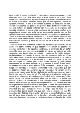 cosa no difícil, puesto que la razón y la culpa no se separan nunca con un
corte tan nítido que cada parte tenga sólo de la una o de la otra. Pero
sobre todo clamaba contra aquellos colegas suyos que, sin encomendarse
ni a Dios ni al diablo, tomaban partido por un débil oprimido, contra un
opresor poderoso. A eso él lo llamaba buscarle las cosquillas al león,
querer enderezarles las patas a los perros; decía también severamente,
que era meterse en cosas profanas, con menoscabo de la dignidad del
sagrado ministerio. Y contra éstos predicaba, pero siempre a solas, o en
reducidísimo círculo, con tanta mayor vehemencia, cuanto más se les
sabía incapaces de ofenderse por algo que los concerniera personalmente.
Tenía además una máxima predilecta, con la cual sellaba siempre sus
discursos sobre esas materias: a saber, que a un hombre de bien, que se
meta en sus asuntos, y esté en su sitio, no le acaecen nunca malos
encuentros.
 Piensen ahora mis veinticinco lectores la impresión que causaría en el
ánimo del pobre hombre, el que acabamos de relatar. El espanto de
aquellas carátulas y de aquellas palabrotas, la amenaza de un señor
conocido como uno que no amenazaba en vano, un sistema de vida
sosegada, que tantos años de estudio y paciencia le había costado,
desbaratado en un instante, y un mal paso del que no se podía ver cómo
salir; todos estos pensamientos zumbaban tumultuosamente en la cabeza
gacha de don Abbondio. «Si a Renzo se lo pudiese uno quitar de encima
con un simple no, bueno; pero querrá saber razones; y ¿qué puedo
responderle yo, por amor de Dios? Y, y, y también él es una buena pieza:
un cordero si nadie lo toca, pero si se le contradice... ¡Huy! Y luego, y
luego, loco perdido por esa Lucía, enamorado como... Rapazotes, que, por
no saber qué hacer, se enamoran, quieren casarse, y no piensan en otra
cosa; no se hacen cargo de las tribulaciones que le acarrean a un pobre
hombre de bien. ¡Ay pobre de mí! ¡Por qué esos energúmenos tenían que
cruzarse en mi camino y tomarla conmigo! ¿Qué tengo yo que ver? ¿Soy
acaso yo el que quiere casarse? ¿Por qué no han ido a hablar en
cambio...? ¡Ah! ¡qué mala estrella la mía!: siempre han de ocurrírseme las
buenas ideas cuando ya ha pasado la oportunidad... Si hubiera pensado
en sugerirles que fuesen a llevar su embajada...» Pero, en aquel momento,
advirtió que el arrepentirse de no haber sido consejero y cómplice de una
iniquidad era algo demasiado inicuo; y dirigió toda la rabia de sus
pensamientos contra aquel otro que así venía a quitarle su paz. No
conocía a don Rodrigo sino de vista y de fama, ni nunca había tenido trato
con él, salvo tocar el pecho con la barbilla, y el suelo con la punta del
sombrero, las pocas veces que lo había encontrado por la calle. Le había
 