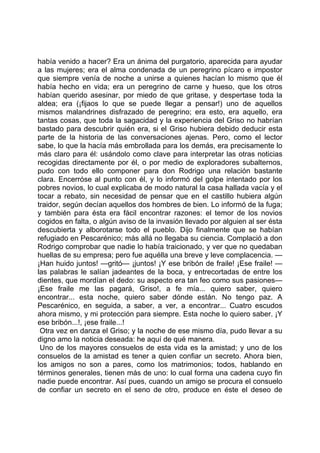 había venido a hacer? Era un ánima del purgatorio, aparecida para ayudar
a las mujeres; era el alma condenada de un peregrino pícaro e impostor
que siempre venía de noche a unirse a quienes hacían lo mismo que él
había hecho en vida; era un peregrino de carne y hueso, que los otros
habían querido asesinar, por miedo de que gritase, y despertase toda la
aldea; era (¡fijaos lo que se puede llegar a pensar!) uno de aquellos
mismos malandrines disfrazado de peregrino; era esto, era aquello, era
tantas cosas, que toda la sagacidad y la experiencia del Griso no habrían
bastado para descubrir quién era, si el Griso hubiera debido deducir esta
parte de la historia de las conversaciones ajenas. Pero, como el lector
sabe, lo que la hacía más embrollada para los demás, era precisamente lo
más claro para él: usándolo como clave para interpretar las otras noticias
recogidas directamente por él, o por medio de exploradores subalternos,
pudo con todo ello componer para don Rodrigo una relación bastante
clara. Encerróse al punto con él, y lo informó del golpe intentado por los
pobres novios, lo cual explicaba de modo natural la casa hallada vacía y el
tocar a rebato, sin necesidad de pensar que en el castillo hubiera algún
traidor, según decían aquellos dos hombres de bien. Lo informó de la fuga;
y también para ésta era fácil encontrar razones: el temor de los novios
cogidos en falta, o algún aviso de la invasión llevado por alguien al ser ésta
descubierta y alborotarse todo el pueblo. Dijo finalmente que se habían
refugiado en Pescarénico; más allá no llegaba su ciencia. Complació a don
Rodrigo comprobar que nadie lo había traicionado, y ver que no quedaban
huellas de su empresa; pero fue aquélla una breve y leve complacencia. —
¡Han huido juntos! —gritó— ¡juntos! ¡Y ese bribón de fraile! ¡Ese fraile! —
las palabras le salían jadeantes de la boca, y entrecortadas de entre los
dientes, que mordían el dedo: su aspecto era tan feo como sus pasiones—
¡Ese fraile me las pagará, Griso!, a fe mía... quiero saber, quiero
encontrar... esta noche, quiero saber dónde están. No tengo paz. A
Pescarénico, en seguida, a saber, a ver, a encontrar... Cuatro escudos
ahora mismo, y mi protección para siempre. Esta noche lo quiero saber. ¡Y
ese bribón...!, ¡ese fraile...!
 Otra vez en danza el Griso; y la noche de ese mismo día, pudo llevar a su
digno amo la noticia deseada: he aquí de qué manera.
 Uno de los mayores consuelos de esta vida es la amistad; y uno de los
consuelos de la amistad es tener a quien confiar un secreto. Ahora bien,
los amigos no son a pares, como los matrimonios; todos, hablando en
términos generales, tienen más de uno: lo cual forma una cadena cuyo fin
nadie puede encontrar. Así pues, cuando un amigo se procura el consuelo
de confiar un secreto en el seno de otro, produce en éste el deseo de
 
