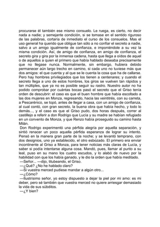 procurarse él también ese mismo consuelo. Le ruega, es cierto, no decir
nada a nadie; y semejante condición, si se tomase en el sentido riguroso
de las palabras, cortaría de inmediato el curso de los consuelos. Mas el
uso general ha querido que obligue tan sólo a no confiar el secreto a nadie,
salvo a un amigo igualmente de confianza, e imponiéndole a su vez la
misma condición. Así, de amigo de confianza, en amigo de confianza, el
secreto gira y gira por la inmensa cadena, hasta que llega a oídos de aquel
o de aquellos a quien el primero que había hablado deseaba precisamente
que no llegase nunca. Normalmente, sin embargo, hubiera debido
permanecer aún largo trecho en camino, si cada uno no tuviese más que
dos amigos: el que cuenta y al que se le cuenta la cosa que ha de callarse.
Pero hay hombres privilegiados que los tienen a centenares; y cuando el
secreto llega a uno de estos hombres, los giros se vuelven tan rápidos y
tan múltiples, que ya no es posible seguir su rastro. Nuestro autor no ha
podido comprobar por cuántas bocas pasó el secreto que el Griso tenía
orden de descubrir: el caso es que el buen hombre que había escoltado a
las dos mujeres en Monza, regresando, hacia las veintitrés, con su carreta,
a Pescarénico, se topó, antes de llegar a casa, con un amigo de confianza,
al cual contó, con gran secreto, la buena obra que había hecho, y todo lo
demás..., y el caso es que el Griso pudo, dos horas después, correr al
castillejo a referir a don Rodrigo que Lucía y su madre se habían refugiado
en un convento de Monza, y que Renzo había proseguido su camino hasta
Milán.
 Don Rodrigo experimentó una pérfida alegría por aquella separación, y
sintió renacer un poco aquella pérfida esperanza de lograr su intento.
Pensó en la manera gran parte de la noche; y se levantó temprano, con
dos designios, uno ya establecido, el otro esbozado. El primero era enviar
incontinente al Griso a Monza, para tener noticias más claras de Lucía, y
saber si podía intentarse alguna cosa. Mandó, pues, llamar al punto a su
leal, puso en su mano los cuatro escudos, y lo alabó de nuevo por la
habilidad con que los había ganado, y le dio la orden que había meditado.
 —Señor... —dijo, titubeando, el Griso.
 —¿Qué? ¿No he hablado claro?
 —Si vuestra merced pudiese mandar a algún otro...
 —¿Cómo?
 —Ilustrísimo señor, yo estoy dispuesto a dejar la piel por mi amo: es mi
deber, pero sé también que vuestra merced no quiere arriesgar demasiado
la vida de sus súbditos.
 —¿Y bien?
 