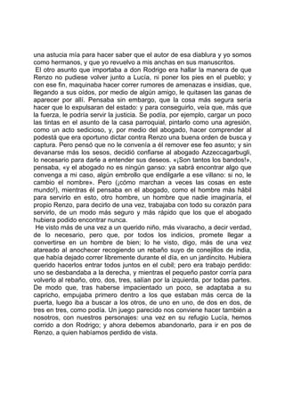 una astucia mía para hacer saber que el autor de esa diablura y yo somos
como hermanos, y que yo revuelvo a mis anchas en sus manuscritos.
 El otro asunto que importaba a don Rodrigo era hallar la manera de que
Renzo no pudiese volver junto a Lucía, ni poner los pies en el pueblo; y
con ese fin, maquinaba hacer correr rumores de amenazas e insidias, que,
llegando a sus oídos, por medio de algún amigo, le quitasen las ganas de
aparecer por allí. Pensaba sin embargo, que la cosa más segura sería
hacer que lo expulsaran del estado: y para conseguirlo, veía que, más que
la fuerza, le podría servir la justicia. Se podía, por ejemplo, cargar un poco
las tintas en el asunto de la casa parroquial, pintarlo como una agresión,
como un acto sedicioso, y, por medio del abogado, hacer comprender al
podestá que era oportuno dictar contra Renzo una buena orden de busca y
captura. Pero pensó que no le convenía a él remover ese feo asunto; y sin
devanarse más los sesos, decidió confiarse al abogado Azzeccagarbugli,
lo necesario para darle a entender sus deseos. «¡Son tantos los bandos!»,
pensaba, «y el abogado no es ningún ganso: ya sabrá encontrar algo que
convenga a mi caso, algún embrollo que endilgarle a ese villano: si no, le
cambio el nombre». Pero (¡cómo marchan a veces las cosas en este
mundo!), mientras él pensaba en el abogado, como el hombre más hábil
para servirlo en esto, otro hombre, un hombre que nadie imaginaría, el
propio Renzo, para decirlo de una vez, trabajaba con todo su corazón para
servirlo, de un modo más seguro y más rápido que los que el abogado
hubiera podido encontrar nunca.
 He visto más de una vez a un querido niño, más vivaracho, a decir verdad,
de lo necesario, pero que, por todos los indicios, promete llegar a
convertirse en un hombre de bien; lo he visto, digo, más de una vez
atareado al anochecer recogiendo un rebaño suyo de conejillos de india,
que había dejado correr libremente durante el día, en un jardincito. Hubiera
querido hacerlos entrar todos juntos en el cubil; pero era trabajo perdido:
uno se desbandaba a la derecha, y mientras el pequeño pastor corría para
volverlo al rebaño, otro, dos, tres, salían por la izquierda, por todas partes.
De modo que, tras haberse impacientado un poco, se adaptaba a su
capricho, empujaba primero dentro a los que estaban más cerca de la
puerta, luego iba a buscar a los otros, de uno en uno, de dos en dos, de
tres en tres, como podía. Un juego parecido nos conviene hacer también a
nosotros, con nuestros personajes: una vez en su refugio Lucía, hemos
corrido a don Rodrigo; y ahora debemos abandonarlo, para ir en pos de
Renzo, a quien habíamos perdido de vista.
 