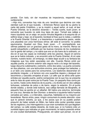 parada. Con todo, sin dar muestras de impaciencia, respondió muy
cortésmente:
 —Hijo mío, conventos hay más de uno: tendríais que decirme con más
claridad cuál es el que buscáis. —Entonces Renzo sacó de su pecho la
carta del padre Cristóforo, y se la mostró a aquel señor, el cual, al leer
Puerta Oriental, se la devolvió diciendo—: Tenéis suerte, buen joven; el
convento que buscáis no está muy lejos de aquí. Tomad esa calleja a
mano izquierda: es un atajo: en pocos minutos llegaréis a la esquina de un
edificio largo y bajo: es el lazareto; bordead el foso que lo rodea, y saldréis
a la Puerta Oriental. Entrad, y a trescientos o cuatrocientos pasos, veréis
una plazoleta con unos hermosos olmos: allí está el convento: no podéis
equivocaros. Quedad con Dios, buen joven. —Y, acompañando sus
últimas palabras con un gracioso gesto de la mano, se marchó. Renzo se
quedó estupefacto y edificado por las buenas maneras de los ciudadanos
con la gente del campo; y no sabía que era un día fuera de lo ordinario, un
día en el que las capas se inclinaban ante los jubones. Siguió el camino
que se le había indicado, y se encontró ante la Puerta Oriental. Al oír este
nombre, nuestro lector, sin embargo, no debe dejar acudir a su fantasía las
imágenes que hoy están asociadas con ella. Cuando Renzo entró por
aquella puerta, el camino exterior sólo seguía recto a lo largo del lazareto,
luego discurría culebreante y estrecho, entre dos setos. La puerta consistía
en dos pilastras, con una techumbre encima, para proteger los batientes, y
a un lado una caseta para los consumeros. Los bastiones descendían en
pendiente irregular, y el terreno era una superficie áspera y desigual con
escombros y cascotes arrojados al azar. La calle que se abría ante quien
entraba por aquella puerta, podría compararse con la que hoy se presenta
ante la vista de quien entra por la Puerta Tosa. Un pequeño foso corría por
su centro, hasta corta distancia de la puerta, y la dividía así en dos callejas
tortuosas, cubiertas de polvo o de barro, según la estación. En el punto
donde estaba, y donde está todavía, esa calleja llamada de Borghetto, el
pequeño foso se perdía en un albañal. Allí había una columna, terminada
en una cruz, llamada de San Dionisio: a derecha e izquierda había huertos
cercados por setos, y a intervalos, casuchas, habitadas en su mayoría por
lavanderas. Renzo entra, pasa; ningún consumero le presta atención: cosa
que le pareció extraña, ya que, a los pocos que en su pueblo podían
presumir de haber estado en Milán, les había oído contar grandes cosas
de los registros y los interrogatorios a que eran sometidos los que llegaban
del campo. La calle estaba desierta, de modo que, si no hubiera oído un
zumbido lejano que indicaba un gran movimiento, le habría parecido entrar
en una ciudad deshabitada. Prosiguiendo, sin saber qué pensar, vio en el
 