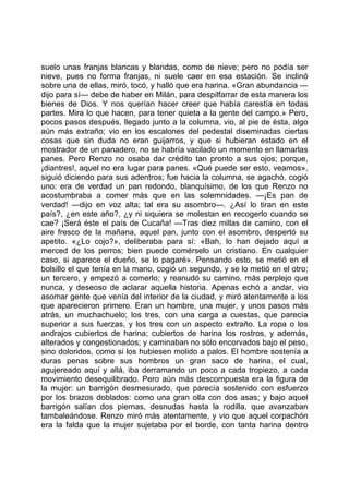 suelo unas franjas blancas y blandas, como de nieve; pero no podía ser
nieve, pues no forma franjas, ni suele caer en esa estación. Se inclinó
sobre una de ellas, miró, tocó, y halló que era harina. «Gran abundancia —
dijo para sí— debe de haber en Milán, para despilfarrar de esta manera los
bienes de Dios. Y nos querían hacer creer que había carestía en todas
partes. Mira lo que hacen, para tener quieta a la gente del campo.» Pero,
pocos pasos después, llegado junto a la columna, vio, al pie de ésta, algo
aún más extraño; vio en los escalones del pedestal diseminadas ciertas
cosas que sin duda no eran guijarros, y que si hubieran estado en el
mostrador de un panadero, no se habría vacilado un momento en llamarlas
panes. Pero Renzo no osaba dar crédito tan pronto a sus ojos; porque,
¡diantres!, aquel no era lugar para panes. «Qué puede ser esto, veamos»,
siguió diciendo para sus adentros; fue hacia la columna, se agachó, cogió
uno: era de verdad un pan redondo, blanquísimo, de los que Renzo no
acostumbraba a comer más que en las solemnidades. —¡Es pan de
verdad! —dijo en voz alta; tal era su asombro—. ¿Así lo tiran en este
país?, ¿en este año?, ¿y ni siquiera se molestan en recogerlo cuando se
cae? ¡Será éste el país de Cucaña! —Tras diez millas de camino, con el
aire fresco de la mañana, aquel pan, junto con el asombro, despertó su
apetito. «¿Lo cojo?», deliberaba para sí: «Bah, lo han dejado aquí a
merced de los perros; bien puede comérselo un cristiano. En cualquier
caso, si aparece el dueño, se lo pagaré». Pensando esto, se metió en el
bolsillo el que tenía en la mano, cogió un segundo, y se lo metió en el otro;
un tercero, y empezó a comerlo; y reanudó su camino, más perplejo que
nunca, y deseoso de aclarar aquella historia. Apenas echó a andar, vio
asomar gente que venía del interior de la ciudad, y miró atentamente a los
que aparecieron primero. Eran un hombre, una mujer, y unos pasos más
atrás, un muchachuelo; los tres, con una carga a cuestas, que parecía
superior a sus fuerzas, y los tres con un aspecto extraño. La ropa o los
andrajos cubiertos de harina; cubiertos de harina los rostros, y además,
alterados y congestionados; y caminaban no sólo encorvados bajo el peso,
sino doloridos, como si los hubiesen molido a palos. El hombre sostenía a
duras penas sobre sus hombros un gran saco de harina, el cual,
agujereado aquí y allá, iba derramando un poco a cada tropiezo, a cada
movimiento desequilibrado. Pero aún más descompuesta era la figura de
la mujer: un barrigón desmesurado, que parecía sostenido con esfuerzo
por los brazos doblados: como una gran olla con dos asas; y bajo aquel
barrigón salían dos piernas, desnudas hasta la rodilla, que avanzaban
tambaleándose. Renzo miró más atentamente, y vio que aquel corpachón
era la falda que la mujer sujetaba por el borde, con tanta harina dentro
 
