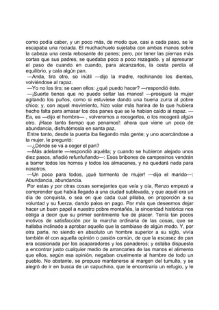 como podía caber, y un poco más, de modo que, casi a cada paso, se le
escapaba una rociada. El muchachuelo sujetaba con ambas manos sobre
la cabeza una cesta rebosante de panes; pero, por tener las piernas más
cortas que sus padres, se quedaba poco a poco rezagado, y al apresurar
el paso de cuando en cuando, para alcanzarlos, la cesta perdía el
equilibrio, y caía algún pan.
 —Anda, tira otro, so inútil —dijo la madre, rechinando los dientes,
volviéndose al rapaz.
 —Yo no los tiro; se caen ellos: ¿qué puedo hacer? —respondió éste.
 —¡Suerte tienes que no puedo soltar las manos! —prosiguió la mujer
agitando los puños, como si estuviese dando una buena zurra al pobre
chico; y, con aquel movimiento, hizo volar más harina de la que hubiera
hecho falta para amasar los dos panes que se le habían caído al rapaz. —
Ea, ea —dijo el hombre— , volveremos a recogerlos, o los recogerá algún
otro. ¡Hace tanto tiempo que penamos!: ahora que viene un poco de
abundancia, disfrutémosla en santa paz.
 Entre tanto, desde la puerta iba llegando más gente; y uno acercándose a
la mujer, le preguntó:
 —¿Dónde se va a coger el pan?
 —Más adelante —respondió aquélla; y cuando se hubieron alejado unos
diez pasos, añadió refunfuñando—: Esos bribones de campesinos vendrán
a barrer todos los hornos y todos los almacenes, y no quedará nada para
nosotros.
 —Un poco para todos, ¡qué tormento de mujer! —dijo el marido—:
Abundancia, abundancia.
 Por estas y por otras cosas semejantes que veía y oía, Renzo empezó a
comprender que había llegado a una ciudad sublevada, y que aquél era un
día de conquista, o sea en que cada cual pillaba, en proporción a su
voluntad y su fuerza, dando palos en pago. Por más que deseemos dejar
hacer un buen papel a nuestro pobre montañés, la sinceridad histórica nos
obliga a decir que su primer sentimiento fue de placer. Tenía tan pocos
motivos de satisfacción por la marcha ordinaria de las cosas, que se
hallaba inclinado a aprobar aquello que la cambiase de algún modo. Y, por
otra parte, no siendo en absoluto un hombre superior a su siglo, vivía
también él con aquella opinión o pasión común, de que la escasez de pan
era ocasionada por los acaparadores y los panaderos; y estaba dispuesto
a encontrar justo cualquier medio de arrancarles de las manos el alimento
que ellos, según esa opinión, negaban cruelmente al hambre de todo un
pueblo. No obstante, se propuso mantenerse al margen del tumulto, y se
alegró de ir en busca de un capuchino, que le encontraría un refugio, y le
 