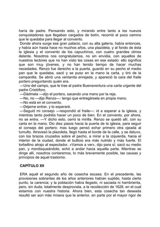 haría de padre. Pensando esto, y mirando entre tanto a los nuevos
conquistadores que llegaban cargados de botín, recorrió el poco camino
que le quedaba para llegar al convento.
 Donde ahora surge ese gran palacio, con su alta galería, había entonces,
y había aún hasta hace no muchos años, una plazoleta, y al fondo de ésta
la iglesia y el convento de los capuchinos, con cuatro grandes olmos
delante. Nosotros nos congratulamos, no sin envidia, con aquellos de
nuestros lectores que no han visto las cosas en ese estado: ello significa
que son muy jóvenes, y no han tenido tiempo de hacer muchas
necedades. Renzo fue derecho a la puerta, guardó en su pecho el medio
pan que le quedaba, sacó y se puso en la mano la carta, y tiró de la
campanilla. Se abrió una ventanita enrejada, y apareció la cara del fraile
portero preguntando quién era.
 —Uno del campo, que le trae al padre Buenaventura una carta urgente del
padre Cristóforo.
 —Dádmela —dijo el portero, sacando una mano por la reja.
 —No, no —dijo Renzo—: tengo que entregársela en propia mano.
 —No está en el convento.
 —Déjeme entrar, y lo esperaré.
 —Seguid mi consejo —respondió el fraile—: id a esperar a la iglesia, y
mientras tanto podréis hacer un poco de bien. En el convento, por ahora,
no se entra. —Y dicho esto, cerró la mirilla. Renzo se quedó allí, con su
carta en la mano. Dio diez pasos hacia la puerta de la iglesia, para seguir
el consejo del portero; mas luego pensó echar primero otra ojeada al
tumulto. Atravesó la plazoleta, llegó hasta el borde de la calle, y se detuvo,
con los brazos cruzados sobre el pecho, a mirar a la izquierda, hacia el
interior de la ciudad, donde el bullicio era más nutrido y más fuerte. El
torbellino atrajo al espectador. «Vamos a ver», dijo para sí; sacó su medio
pan, y mordisqueándolo, echó a andar hacia aquella parte. Mientras se
dirige allí, nosotros contaremos, lo más brevemente posible, las causas y
principios de aquel trastorno.

CAPÍTULO XII

 ERA aquél el segundo año de cosecha escasa. En el precedente, las
provisiones sobrantes de los años anteriores habían suplido, hasta cierto
punto, la carencia; y la población había llegado, ni saciada ni hambrienta,
pero, sin duda, totalmente desprovista, a la recolección de 1628, en el cual
estamos con nuestra historia. Ahora bien, esta cosecha tan deseada
resultó ser aún más mísera que la anterior, en parte por el mayor rigor de
 