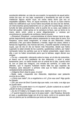 acontecido defender, en más de una ocasión, la reputación de aquel señor,
contra los que, en voz baja, suspirando y levantando los ojos al cielo,
maldecían alguna acción suya: mil veces había dicho que era un
respetable caballero. Pero, en aquel momento, le dio en su fuero interno
todos los calificativos que nunca había escuchado en boca de los demás,
sin interrumpirlos apresuradamente con un ¡alto ahí! Cuando llegó, entre el
tumulto de tales pensamientos, ante la puerta de su casa, que estaba al
final del pueblo, metió aprisa en la cerradura la llave, que ya tenía en la
mano; abrió, entró, volvió a cerrar diligentemente: y, ansioso por
encontrarse en compañía de confianza, llamó al punto:
 —¡Perpetua! ¡Perpetua! —encaminándose al mismo tiempo hacia la sala,
donde seguramente aquélla estaría preparando la mesa para la cena. Era
Perpetua, como todos imaginarán, la criada de don Abbondio: criada
afectuosa y fiel, que sabía obedecer y mandar, según los casos, tolerar a
tiempo las regañinas y las manías del amo, y hacerle soportar a tiempo las
suyas, que de día en día se hacían más frecuentes, desde que había
superado la edad sinodal de los cuarenta, quedándose soltera, por haber
rechazado todos los partidos que se le habían presentado, según decía
ella, o por no haber encontrado perro que le ladrase, según decían sus
amigas.
 —Ya voy —respondió, colocando sobre la mesa, en el sitio de costumbre,
el frasco con el vino predilecto de don Abbondio, y echó a andar
lentamente; pero, no había tocado aún el umbral de la sala, cuando entró
él, con un paso tan inseguro, una mirada tan sombría, un rostro tan
alterado, que ni siquiera hubiesen hecho falta los ojos expertos de
Perpetua, para descubrir a primera vista que le había ocurrido algo
verdaderamente extraordinario.
 —¡Válgame Dios! ¡Qué le pasa, mi amo!
 —Nada, nada —respondió don Abbondio, dejándose caer jadeante
encima de su sillón.
 —¿Cómo que nada? ¡Va a engañarme a mí! ¿Con esa cara? Algo gordo
ha pasado.
 —¡Oh, por amor de Dios! Cuando digo que nada, o es nada, o es algo que
no puedo decir.
 —¿Que no me puede decir ni a mí siquiera? ¿Quién cuidará de su salud?
¿Quién le dará un consejo?
 —¡Ay de mí! Callad y no traigáis más cena: dadme un vaso de mi vino.
 —¡Y querrá hacerme creer que no le pasa nada! —dijo Perpetua, llenando
el vaso, y quedándose luego con él en la mano, como si no quisiera darlo
sino en premio por la confidencia que tanto se hacía esperar.
 