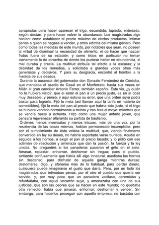 apropiadas para hacer aparecer el trigo, escondido, tapiado, enterrado,
según decían, y para hacer volver la abundancia. Los magistrados algo
hacían: como establecer el precio máximo de ciertos productos, intimar
penas a quien se negase a vender, y otros edictos del mismo género. Pero
como todas las medidas de este mundo, por notables que sean, no poseen
la virtud de disminuir la necesidad de alimento, ni de hacer que nazcan
frutos fuera de su estación; y como éstos en particular no tenían
ciertamente la de atraerlos de donde los pudiese haber en abundancia, el
mal duraba y crecía. La multitud atribuía tal efecto a la escasez y la
debilidad de los remedios, y solicitaba a grandes voces otros más
generosos y decisivos. Y para su desgracia, encontró al hombre a la
medida de sus deseos.
 Durante la ausencia del gobernador don Gonzalo Fernández de Córdoba,
que mandaba el asedio de Casal en el Monferrato, hacía sus veces en
Milán el gran canciller Antonio Ferrer, también español. Este vio, ¿y quién
no lo hubiera visto?, que el estar el pan a un precio justo, es en sí cosa
muy deseable; y pensó, y aquí estuvo su error, que una orden suya podía
bastar para lograrlo. Fijó la meta (así llaman aquí la tarifa en materia de
comestibles), fijó la meta del pan al precio que habría sido justo, si el trigo
se hubiera vendido normalmente a treinta y tres liras el moyo: mientras que
se vendía hasta a ochenta. Hizo como una mujer antaño joven, que
pensara rejuvenecer alterando su partida de bautismo.
 Órdenes menos insensatas y menos inicuas, más de una vez, por la
resistencia de las cosas mismas, habían permanecido incumplidas; pero
por el cumplimiento de ésta velaba la multitud, que, viendo finalmente
convertido en ley su deseo, no habría soportado verse burlada. Acudió en
seguida a los hornos, a exigir el pan al precio tasado; y lo pidió con ese
ademán de resolución y amenaza que dan la pasión, la fuerza y la ley
unidas. No preguntéis si los panaderos pusieron el grito en el cielo.
Amasar, repastar, enhornar, deshornar sin tregua; pues el pueblo,
sintiendo confusamente que había allí algo innatural, asediaba los hornos
sin descanso, para disfrutar de aquella ganga mientras durase;
deslomarse, digo, y afanarse más de lo habitual, para perder dinero,
cualquiera puede imaginarse el gusto que daría. Pero, por un lado los
magistrados que intimaban penas, por el otro el pueblo que quería ser
servido, y, por muy poco que un panadero vacilase, apremiaba y
refunfuñaba, con aquel vozarrón suyo, y amenazaba con una de sus
justicias, que son las peores que se hacen en este mundo; no quedaba
otro remedio, había que amasar, enhornar, deshornar y vender. Sin
embargo, para hacerlos proseguir con aquella empresa, no bastaba con
 