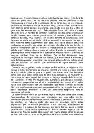 ordenárselo, ni que tuviesen mucho miedo; había que poder: y de durar la
cosa un poco más, ya no habrían podido. Hacían presente a los
magistrados lo inicuo y lo insoportable de la carga que se les imponía,
protestaban con querer arrojar la pala al fuego, y marcharse; y entre tanto
iban tirando como podían, esperando, esperando que, un día u otro, el
gran canciller entrase en razón. Pero Antonio Ferrer, el cual era lo que
ahora se diría un hombre de carácter, respondía que los panaderos habían
tenido buenas, muy buenas ganancias en el pasado, y que volverían a
tenerlas buenas, muy buenas, en cuanto tornara la abundancia; que
también se vería, se pensaría quizá en resarcirlos de alguna manera; y
que mientras tanto aguantasen otro poco más. Bien porque estuviese
realmente persuadido de estas razones que alegaba ante los demás, o
porque, conociendo por los efectos la imposibilidad de mantener aquel
edicto suyo, quisiera dejar a otros el odioso trabajo de revocarlo; pues,
¿quién puede ahora meterse en la cabeza de Antonio Ferrer?, el hecho es
que se mantuvo firme en su decisión. Por fin los decuriones (una
magistratura municipal formada por nobles, que duró hasta el noventa y
seis del siglo pasado) informaron por carta al gobernador del estado en el
que se hallaban las cosas: que encontrase él algún remedio para
solucionarlas.
 Don Gonzalo, engolfado hasta las cejas en los asuntos de la guerra, hizo
lo que el lector ciertamente se imagina: nombró una junta, a la cual otorgó
la autoridad de poner el pan a un precio razonable; una cosa llevadera
tanto para una parte como para la otra. Los delegados se reunieron o,
como aquí se decía españolescamente en la jerga secretaril de entonces,
se «juntaron»; y tras mil reverencias, cumplidos, preámbulos, suspiros,
reticencias, propuestas en el aire, tergiversaciones, arrastrados todos
hacia una deliberación por una necesidad que todos sentían, sabiendo
bien que jugaban una gran baza, pero convencidos de no poder hacer otra
cosa, decidieron encarecer el pan. Los panaderos respiraron; pero el
pueblo se enfureció.
 La noche anterior al día en que Renzo llegó a Milán, las calles y las plazas
hormigueaban de hombres, que empujados por una rabia común,
dominados por un pensamiento común, conocidos o extraños, se reunían
en corrillos, sin haberse dado cita, casi sin advertirlo, como gotas
esparcidas por la misma pendiente. Cada discurso acrecentaba la
persuasión y la pasión de los oyentes, así como las de quien lo había
pronunciado. Entre tantos apasionados, había también algunos con la
sangre más fría, los cuales observaban con mucho placer cómo las aguas
se iban enturbiando; y se las ingeniaban para enturbiarlas más, con esos
 