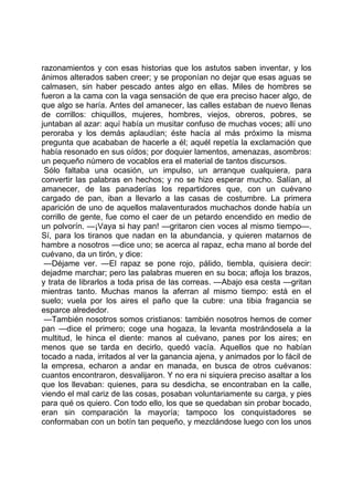 razonamientos y con esas historias que los astutos saben inventar, y los
ánimos alterados saben creer; y se proponían no dejar que esas aguas se
calmasen, sin haber pescado antes algo en ellas. Miles de hombres se
fueron a la cama con la vaga sensación de que era preciso hacer algo, de
que algo se haría. Antes del amanecer, las calles estaban de nuevo llenas
de corrillos: chiquillos, mujeres, hombres, viejos, obreros, pobres, se
juntaban al azar: aquí había un musitar confuso de muchas voces; allí uno
peroraba y los demás aplaudían; éste hacía al más próximo la misma
pregunta que acababan de hacerle a él; aquél repetía la exclamación que
había resonado en sus oídos; por doquier lamentos, amenazas, asombros:
un pequeño número de vocablos era el material de tantos discursos.
 Sólo faltaba una ocasión, un impulso, un arranque cualquiera, para
convertir las palabras en hechos; y no se hizo esperar mucho. Salían, al
amanecer, de las panaderías los repartidores que, con un cuévano
cargado de pan, iban a llevarlo a las casas de costumbre. La primera
aparición de uno de aquellos malaventurados muchachos donde había un
corrillo de gente, fue como el caer de un petardo encendido en medio de
un polvorín. —¡Vaya si hay pan! —gritaron cien voces al mismo tiempo—.
Sí, para los tiranos que nadan en la abundancia, y quieren matarnos de
hambre a nosotros —dice uno; se acerca al rapaz, echa mano al borde del
cuévano, da un tirón, y dice:
 —Déjame ver. —El rapaz se pone rojo, pálido, tiembla, quisiera decir:
dejadme marchar; pero las palabras mueren en su boca; afloja los brazos,
y trata de librarlos a toda prisa de las correas. —Abajo esa cesta —gritan
mientras tanto. Muchas manos la aferran al mismo tiempo: está en el
suelo; vuela por los aires el paño que la cubre: una tibia fragancia se
esparce alrededor.
 —También nosotros somos cristianos: también nosotros hemos de comer
pan —dice el primero; coge una hogaza, la levanta mostrándosela a la
multitud, le hinca el diente: manos al cuévano, panes por los aires; en
menos que se tarda en decirlo, quedó vacía. Aquellos que no habían
tocado a nada, irritados al ver la ganancia ajena, y animados por lo fácil de
la empresa, echaron a andar en manada, en busca de otros cuévanos:
cuantos encontraron, desvalijaron. Y no era ni siquiera preciso asaltar a los
que los llevaban: quienes, para su desdicha, se encontraban en la calle,
viendo el mal cariz de las cosas, posaban voluntariamente su carga, y pies
para qué os quiero. Con todo ello, los que se quedaban sin probar bocado,
eran sin comparación la mayoría; tampoco los conquistadores se
conformaban con un botín tan pequeño, y mezclándose luego con los unos
 