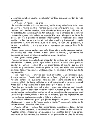 y los otros, estaban aquellos que habían contado con un desorden de más
envergadura.
 —¡Al horno! ¡Al horno! —se grita.
 En la calle llamada la Corsia dei servi, había y hay todavía un horno, que
conserva el mismo nombre; nombre que en toscano quiere más o menos
decir el horno de las muletas, y en milanés está formado por palabras tan
heteróclitas, tan extravagantes, tan salvajes, que el alfabeto de la lengua
carece de signos para indicar su sonido. Hacia aquella parte se lanzó la
gente. Los de la panadería estaban interrogando al repartidor que había
vuelto con las manos vacías, el cual, despavorido y trastornado, refería
balbuciente su triste aventura; cuando, en esto, se oyen unas pisadas y, a
la vez, un griterío; crece y se acerca; aparecen las avanzadillas de la
mesnada.
 Corre, corre; aprisa, aprisa: uno sale disparado a pedir ayuda al capitán
de justicia; los otros cierran a toda prisa la tienda, y apuntalan los
batientes. La gente empieza a agolparse fuera, y a gritar:
 —¡Pan!, ¡pan! ¡Abrid!, ¡abrid!
 Pocos momentos después, llega el capitán de justicia, con una escolta de
alabarderos. —Paso, paso, hijos míos: a casa, a casa; abrid paso al
capitán de justicia —gritan él y los alabarderos. El gentío, que no era
todavía muy numeroso, hace un poco de sitio; de modo que aquéllos
pudieron llegar, y apostarse, unidos, aunque no en orden, ante la puerta de
la panadería.
 —Pero, hijos míos —peroraba desde allí el capitán—, ¿qué hacéis aquí?
A casa, a casa. ¿Dónde está el temor de Dios? ¿Qué va a decir el Rey
nuestro señor? No queremos haceros daño; pero marchaos a casa.
¡Vamos! ¿Qué diablos queréis hacer aquí, amontonados de esa manera?
Nada bueno, ni para el alma ni para el cuerpo. A casa, a casa.
 Pero los que veían la cara del orador, y oían sus palabras, aun cuando
hubieran querido obedecer, decidme cómo hubieran podido, empujados
según estaban, e impelidos por los de atrás, empujados también ellos, cual
unas olas por otras, hasta el final de la multitud, que iba engrosando por
momentos. Al capitán empezaba a faltarle el aliento.
 —Hacedlos retroceder, para que pueda respirar un poco —decía a los
alabarderos—: pero no le hagáis daño a nadie. Tratemos de entrar en la
tienda: llamad, echadlos para atrás.
 —¡Atrás!, ¡atrás! —gritan los alabarderos, arrojándose todos juntos
encima de los primeros, y repeliéndolos con las astas de las alabardas.
Aquéllos gritan, retroceden como pueden; las espaldas dan en los pechos,
los codos en los vientres, los talones en las puntas de los pies de los que
 