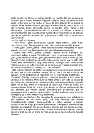 están detrás: se forma un estrujamiento, un revoltijo tal que cuantos se
hallaban en el medio hubieran pagado cualquier cosa por estar en otra
parte. Entre tanto se ha hecho un poco de sitio delante de la puerta: el
capitán llama, vuelve a llamar, grita que le abran: los de dentro miran por
las ventanas, bajan corriendo, abren; el capitán entra, llama a los
alabarderos, que se cuelan también uno tras otro, los últimos contienen a
la muchedumbre con las alabardas. Cuando han entrado todos, se echa el
cerrojo, se apuntala de nuevo; el capitán sube a toda prisa, y se asoma a
una ventana.
 —¡Huy, qué hormiguero!
 —Hijos míos —grita: muchos se vuelven hacia arriba—; hijos míos,
marchaos a casa. Perdón general para quien vuelva en seguida a casa.
 —¡Pan!, ¡pan! ¡Abrid!, ¡abrid! —eran las palabras más inteligibles en aquel
vocerío horrendo que la muchedumbre mandaba como respuesta.
 —¡Juicio, hijos míos!, ¡tened cuidado! Todavía estáis a tiempo. Ea,
marchaos, volved a casa. Tendréis pan; pero no de esta manera. ¡Eh!...
¡Eh! ¿Qué hacéis ahí abajo? ¡Eh!, ¡esa puerta! ¡Hola, hola! Ya veo, ya veo:
¡Juicio! ¡Tened cuidado!, es un delito grave. Ahora mismo voy yo. ¡Eh!, ¡eh!
Soltad esas herramientas; abajo esas manos. ¡Avergonzaos!, ¡vosotros los
milaneses, que en todo el mundo se os conoce por vuestra bondad! Oíd,
oíd: siempre habéis sido buenos chi... ¡Ah, canalla!
 Esta rápida mutación de estilo fue causada por una piedra que, salida de
la mano de uno de aquellos buenos chicos, fue a dar en la frente del
capitán, en la protuberancia izquierda de la profundidad metafísica. —
¡Canalla! ¡Canalla! —seguía gritando, mientras cerraba a toda prisa la
ventana, y se retiraba. Pero aunque había gritado con toda la fuerza de
sus pulmones, sus palabras, buenas o malas, se habían perdido y disipado
todas en el aire, entre la tempestad de gritos que venía de abajo. En
cuanto a lo que decía ver, era un gran ajetreo de piedras, de herramientas
(las primeras que habían podido procurarse por el camino), que se
desplegaba ante la puerta, para hundirla, y en las ventanas, para arrancar
las rejas: y ya la obra estaba muy adelantada.
 Entre tanto, los dueños y los operarios de la panadería, que estaban en
las ventanas de los pisos altos, con una munición de piedras
(probablemente habrían desempedrado un patio), gritaban y hacían
muecas a los de abajo, para que abandonaran la empresa; enseñaban las
piedras, amenazaban con querer tirarlas. Viendo que era tiempo perdido,
comenzaron a arrojarlas de verdad. Ni una sola fallaba el blanco; pues el
gentío era tal, que ni un grano de mijo, como suele decirse, habría llegado
al suelo.
 