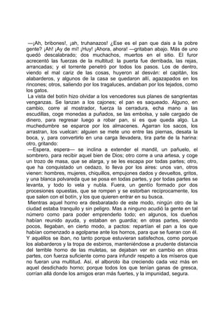 —¡Ah, bribones!, ¡ah, truhanazos! ¿Ese es el pan que dais a la pobre
gente? ¡Ah! ¡Ay de mí! ¡Huy! ¡Ahora, ahora! —gritaban abajo. Más de uno
quedó descalabrado; dos muchachos, muertos en el sitio. El furor
acrecentó las fuerzas de la multitud: la puerta fue derribada, las rejas,
arrancadas; y el torrente penetró por todos los pasos. Los de dentro,
viendo el mal cariz de las cosas, huyeron al desván: el capitán, los
alabarderos, y algunos de la casa se quedaron allí, agazapados en los
rincones; otros, saliendo por los tragaluces, andaban por los tejados, como
los gatos.
 La vista del botín hizo olvidar a los vencedores sus planes de sangrientas
venganzas. Se lanzan a los cajones; el pan es saqueado. Alguno, en
cambio, corre al mostrador, fuerza la cerradura, echa mano a las
escudillas, coge monedas a puñados, se las embolsa, y sale cargado de
dinero, para regresar luego a robar pan, si es que queda algo. La
muchedumbre se esparce por los almacenes. Agarran los sacos, los
arrastran, los vuelcan: alguien se mete uno entre las piernas, desata la
boca, y, para convertirlo en una carga llevadera, tira parte de la harina:
otro, gritando:
 —Espera, espera— se inclina a extender el mandil, un pañuelo, el
sombrero, para recibir aquel bien de Dios; otro corre a una artesa, y coge
un trozo de masa, que se alarga, y se les escapa por todas partes; otro,
que ha conquistado un cedazo, lo lleva por los aires: unos van, otros
vienen: hombres, mujeres, chiquillos, empujones dados y devueltos, gritos,
y una blanca polvareda que se posa en todas partes, y por todas partes se
levanta, y todo lo vela y nubla. Fuera, un gentío formado por dos
procesiones opuestas, que se rompen y se estorban recíprocamente, los
que salen con el botín, y los que quieren entrar en su busca.
 Mientras aquel horno era desbaratado de este modo, ningún otro de la
ciudad estaba tranquilo y sin peligro. Mas a ninguno acudió la gente en tal
número como para poder emprenderlo todo; en algunos, los dueños
habían reunido ayuda, y estaban en guardia; en otras partes, siendo
pocos, llegaban, en cierto modo, a pactos: repartían el pan a los que
habían comenzado a agolparse ante los hornos, para que se fueran con él.
Y aquéllos se iban, no tanto porque estuvieran satisfechos, como porque
los alabarderos y la tropa de esbirros, manteniéndose a prudente distancia
del terrible horno de las muletas, se dejaban ver en cambio en otras
partes, con fuerza suficiente como para infundir respeto a los míseros que
no fueran una multitud. Así, el alboroto iba creciendo cada vez más en
aquel desdichado horno; porque todos los que tenían ganas de gresca,
corrían allá donde los amigos eran más fuertes, y la impunidad, segura.
 