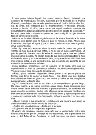 A este punto habían llegado las cosas, cuando Renzo, habiendo ya
acabado de mordisquear su pan, avanzaba por la barriada de la Puerta
Oriental, y se dirigía, sin saberlo, precisamente al centro del tumulto. Iba,
ora de prisa, ora rezagado por la muchedumbre; y mientras andaba,
miraba y tendía el oído, para sacar de aquel zumbido confuso de
conversaciones alguna noticia más positiva sobre el estado de las cosas. Y
he aquí poco más o menos las palabras que consiguió recoger durante
todo el camino que recorrió.
 —Ahora se ha descubierto —gritaba uno— la infame impostura de esos
bribones, que decían que no había ni pan, ni harina, ni trigo. Ahora está
todo más claro que el agua; y ya no nos podrán enredar con engaños.
¡Viva la abundancia!
 —Os digo que todo esto no sirve de nada —decía otro—: es gritar al
viento; es más, será peor que antes, si no se da un buen escarmiento. El
pan lo pondrán barato, pero le echarán veneno, para que los pobres
mueran como moscas. Ya andan diciendo que somos demasiados; lo han
dicho en la junta; y yo lo sé de buena tinta, porque se lo he oído decir con
mis propios oídos, a una comadre mía, que es amiga del pariente de un
marmitón de uno de esos señores.
 Decía palabras irrepetibles, con la espuma en la boca, otro que se
sujetaba con un jirón de pañuelo los cabellos revueltos y ensangrentados.
Y algún vecino, para consolarlo, le hacía eco.
 —Paso, paso, señores, dígnense; dejen pasar a un pobre padre de
familia, que lleva de comer a cinco hijos —eso decía uno que llegaba
tambaleándose bajo un gran saco de harina; y todos se las arreglaban
para apartarse, y dejarle sitio.
 —¿Yo? —decía otro, casi en voz baja, a un compañero—, yo me largo.
He visto mucho, y sé cómo terminan estas cosas. Esos simplones que
ahora arman tanto alboroto, mañana o pasado mañana, se quedarán en
casa, muertos de miedo. Ya he visto algunas caras, algunos hombres de
bien que andan rondando, haciéndose los distraídos, y apuntan quién está
y quién no: cuando todo haya terminado, echan la cuenta, y el que cae,
cae.
 —Quien protege a los panaderos —gritaba una voz sonora, que atrajo la
atención de Renzo— es el vicario de provisión.
 —Todos son unos bribones —decía uno a su lado.
 —Sí; pero el jefe es él —replicaba el primero.
 El vicario de provisión, elegido cada año por el gobernador entre seis
nobles propuestos por el Consejo de los decuriones, era el presidente de
éste, y del Tribunal de Provisión; el cual, formado por doce, también
 