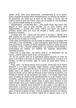nobles, tenía, entre otras atribuciones, principalmente la de la anona.
Quien ocupaba tal puesto debía necesariamente, en tiempos de hambre y
de ignorancia, ser tenido por el autor de los males, a menos que no
hubiera hecho lo que hizo Ferrer; cosa que no estaba en sus facultades,
aun cuando hubiese estado en sus ideas.
 —¡Desalmados! —exclamaba otro—: ¿Se puede hacer algo peor? Han
llegado a decir que el gran canciller es un viejo chocho, para
desacreditarlo, y mandar ellos solos. Habría que hacer una jaula, y
meterlos dentro, para que vivan de arvejas y cizaña, como querían
tratarnos a nosotros.
 —¿Conque pan, eh? —decía uno que quería ir de prisa—: piedras de a
libra: piedras así, que caían como granizo. ¡Y qué molimiento de costillas!
No veo la hora de estar en mi casa.
 Entre estas conversaciones con las cuales no sabría decir si quedaba más
informado o más asombrado, y entre empujones, llegó Renzo finalmente
ante aquel horno. La gente ya había menguado mucho, de modo que pudo
contemplar el feo y reciente desbarajuste. Las paredes desconchadas y
machacadas por piedras, por ladrillos, las ventanas desquiciadas,
derribada la puerta.
 «Pues eso no está bien», dijo Renzo para sí; «si desbaratan así los
hornos, ¿dónde quieren hacer el pan, en los pozos?»
 De vez en cuando salía de la panadería alguno llevando un trozo de
arcón, o de artesa, o de criba, el mango de una amasadera, un banco, una
banasta, un libro de cuentas, algo, en suma, de aquel pobre horno; y
gritando:
 —Paso, paso —se abría camino entre la gente. Todos iban en la misma
dirección, y a un lugar convenido, según parecía. «¿Qué significa ahora
esto otro?», pensó de nuevo Renzo; y fue tras uno que, formado un haz de
tablas rotas y de astillas, se lo echó al hombro, encaminándose, como
todos los demás, por la calle que flanquea el lado norte de la catedral, y ha
tomado el nombre de los escalones que había, y ha habido hasta hace
poco. El deseo de observar los acontecimientos no pudo impedir que el
montañés, cuando surgió ante él la gran mole, se detuviese a mirar hacia
arriba, con la boca abierta. Apretó luego el paso, para alcanzar al que
había tomado como guía; dobló la esquina, echó también una ojeada a la
fachada de la catedral, tosca entonces en gran parte y muy lejos de su
terminación; y siempre en pos del otro, que iba hacia el centro de la plaza.
El gentío era más nutrido cuanto más se avanzaba, pero al guía se le abría
paso: él hendía el oleaje humano, y Renzo, pegado siempre a sus talones,
llegó con él al centro de la multitud. Había allí un espacio vacío, y en el
 