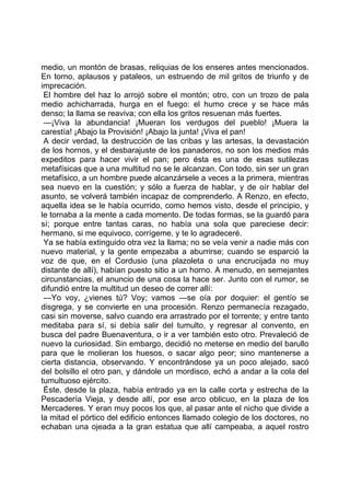 medio, un montón de brasas, reliquias de los enseres antes mencionados.
En torno, aplausos y pataleos, un estruendo de mil gritos de triunfo y de
imprecación.
 El hombre del haz lo arrojó sobre el montón; otro, con un trozo de pala
medio achicharrada, hurga en el fuego: el humo crece y se hace más
denso; la llama se reaviva; con ella los gritos resuenan más fuertes.
 —¡Viva la abundancia! ¡Mueran los verdugos del pueblo! ¡Muera la
carestía! ¡Abajo la Provisión! ¡Abajo la junta! ¡Viva el pan!
 A decir verdad, la destrucción de las cribas y las artesas, la devastación
de los hornos, y el desbarajuste de los panaderos, no son los medios más
expeditos para hacer vivir el pan; pero ésta es una de esas sutilezas
metafísicas que a una multitud no se le alcanzan. Con todo, sin ser un gran
metafísico, a un hombre puede alcanzársele a veces a la primera, mientras
sea nuevo en la cuestión; y sólo a fuerza de hablar, y de oír hablar del
asunto, se volverá también incapaz de comprenderlo. A Renzo, en efecto,
aquella idea se le había ocurrido, como hemos visto, desde el principio, y
le tornaba a la mente a cada momento. De todas formas, se la guardó para
sí; porque entre tantas caras, no había una sola que pareciese decir:
hermano, si me equivoco, corrígeme, y te lo agradeceré.
 Ya se había extinguido otra vez la llama; no se veía venir a nadie más con
nuevo material, y la gente empezaba a aburrirse; cuando se esparció la
voz de que, en el Cordusio (una plazoleta o una encrucijada no muy
distante de allí), habían puesto sitio a un horno. A menudo, en semejantes
circunstancias, el anuncio de una cosa la hace ser. Junto con el rumor, se
difundió entre la multitud un deseo de correr allí:
 —Yo voy, ¿vienes tú? Voy; vamos —se oía por doquier: el gentío se
disgrega, y se convierte en una procesión. Renzo permanecía rezagado,
casi sin moverse, salvo cuando era arrastrado por el torrente; y entre tanto
meditaba para sí, si debía salir del tumulto, y regresar al convento, en
busca del padre Buenaventura, o ir a ver también esto otro. Prevaleció de
nuevo la curiosidad. Sin embargo, decidió no meterse en medio del barullo
para que le molieran los huesos, o sacar algo peor; sino mantenerse a
cierta distancia, observando. Y encontrándose ya un poco alejado, sacó
del bolsillo el otro pan, y dándole un mordisco, echó a andar a la cola del
tumultuoso ejército.
 Éste, desde la plaza, había entrado ya en la calle corta y estrecha de la
Pescadería Vieja, y desde allí, por ese arco oblicuo, en la plaza de los
Mercaderes. Y eran muy pocos los que, al pasar ante el nicho que divide a
la mitad el pórtico del edificio entonces llamado colegio de los doctores, no
echaban una ojeada a la gran estatua que allí campeaba, a aquel rostro
 