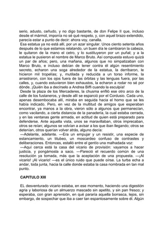 serio, adusto, ceñudo, y no digo bastante, de don Felipe II que, incluso
desde el mármol, imponía no sé qué respeto, y, con aquel brazo extendido,
parecía estar a punto de decir: ahora voy, canalla.
 Esa estatua ya no está allí, por un azar singular. Unos ciento setenta años
después de lo que estamos relatando, un buen día le cambiaron la cabeza,
le quitaron de la mano el cetro, y lo sustituyeron por un puñal; y a la
estatua le pusieron el nombre de Marco Bruto. Así compuesta estuvo quizá
un par de años; pero, una mañana, algunos que no simpatizaban con
Marco Bruto, e incluso debían de tener contra él algún resentimiento
secreto, echaron una soga alrededor de la estatua, la derribaron, le
hicieron mil tropelías; y, mutilada y reducida a un torso informe, la
arrastraron, con los ojos fuera de las órbitas y las lenguas fuera, por las
calles, y, cuando estuvieron bien exhaustos, la echaron a rodar no sé por
dónde. ¡Quién iba a decírselo a Andrea Biffi cuando la esculpía!
 Desde la plaza de los Mercaderes, la chusma enfiló ese otro arco de la
calle de los fustaneros, y desde allí se esparció por el Cordusio. Cada uno,
apenas desembocaba allí, miraba en seguida hacia el horno que se les
había indicado. Pero, en vez de la multitud de amigos que esperaban
encontrar, ya manos a la obra, vieron sólo a algunos que permanecían,
como vacilando, a cierta distancia de la panadería, la cual estaba cerrada,
y en las ventanas gente armada, en actitud de quien está preparado para
defenderse. Ante aquella vista, unos se maravillaban, otros imprecaban,
otros se reían; algunos se volvían a avisar a los que iban llegando; otros se
detenían, otros querían volver atrás, alguno decía:
 —Adelante, adelante. —Era un empujar y un resistir, una especie de
estancamiento, un titubeo, un moscardeo confuso de contrastes y
deliberaciones. Entonces, estalló entre el gentío una malhadada voz:
 —Aquí cerca está la casa del vicario de provisión: vayamos a hacer
justicia, y pongámosla a saco. —Pareció el recuerdo común de una
resolución ya tomada, más que la aceptación de una propuesta. —¡Al
vicario! ¡Al vicario! —es el único ruido que puede oírse. La turba echa a
andar, toda junta, hacia la calle donde estaba la casa nombrada en tan mal
punto.

CAPITULO XIII

EL desventurado vicario estaba, en ese momento, haciendo una digestión
agria y laboriosa de un almuerzo mascado sin apetito, y sin pan fresco; y
esperaba, con gran aprensión, en qué pararía aquella borrasca, lejos, sin
embargo, de sospechar que iba a caer tan espantosamente sobre él. Algún
 