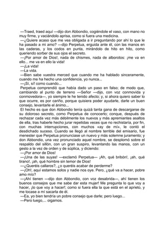 —Traed, traed aquí —dijo don Abbondio, cogiéndole el vaso, con mano no
muy firme, y vaciándolo aprisa, como si fuera una medicina.
 —¿Quiere acaso que me vea obligada a ir preguntando por ahí lo que le
ha pasado a mi amo? —dijo Perpetua, erguida ante él, con las manos en
las caderas, y los codos en punta, mirándolo de hito en hito, como
queriendo sorber de sus ojos el secreto.
 —¡Por amor de Dios!, nada de chismes, nada de alborotos: ¡me va en
ello... me va en ello la vida!
 —¡La vida!
 —La vida.
 —Bien sabe vuestra merced que cuando me ha hablado sinceramente,
cuando me ha hecho una confidencia, yo nunca...
 —¡Sí, sí! como cuando...
 Perpetua comprendió que había dado un paso en falso; de modo que,
cambiando al punto de terreno —Señor —dijo, con voz conmovida y
conmovedora—, yo siempre le he tenido afecto; y, si ahora quiero saber lo
que ocurre, es por cariño, porque quisiera poder ayudarle, darle un buen
consejo, levantarle el ánimo...
 El hecho es que don Abbondio tenía quizá tanta gana de descargarse de
su doloroso secreto, como Perpetua de conocerlo; conque, después de
rechazar cada vez más débilmente los nuevos y más apremiantes asaltos
de ella, tras haberle hecho jurar repetidas veces que no rechistaría, por fin,
con muchas interrupciones, con muchos «ay de mí», le contó el
desdichado suceso. Cuando se llegó al nombre terrible del emisario, fue
menester que Perpetua pronunciase un nuevo y más solemne juramento; y
don Abbondio, una vez pronunciado aquel nombre, se desplomó sobre el
respaldo del sillón, con un gran suspiro, levantando las manos, con un
gesto a la vez de orden y de súplica, y diciendo:
 —¡Por amor de Dios!
 —¡Una de las suyas! —exclamó Perpetua— ¡Ah, qué bribón!, ¡ah, qué
tirano!, ¡ah, qué hombre sin temor de Dios!
 —¿Queréis callaros?, ¿o queréis acabar de perderme?
 —¡Oh!, aquí estamos solos y nadie nos oye. Pero, ¿qué va a hacer, pobre
amo mío?
 —¡Ahí tienen —dijo don Abbondio, con voz desabrida—, ahí tienen los
buenos consejos que me sabe dar esta mujer! Me pregunta lo que voy a
hacer, ¡lo que voy a hacer!; como si fuera ella la que está en el aprieto, y
me tocase a mí sacarla de él.
 —Ea, yo bien tendría un pobre consejo que darle; pero luego...
 —Pero luego,... oigamos.
 
