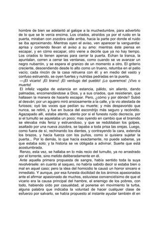 hombre de bien se adelantó al galope a la muchedumbre, para advertirlo
de lo que se le venía encima. Los criados, atraídos ya por el ruido en la
puerta, miraban con zozobra calle arriba, hacia la parte por donde el ruido
se iba aproximando. Mientras oyen el aviso, ven aparecer la vanguardia:
aprisa y corriendo llevan el aviso a su amo: mientras éste piensa en
escapar, y en cómo escapar, otro viene a decirle que ya no hay tiempo.
Los criados lo tienen apenas para cerrar la puerta. Echan la tranca, la
apuntalan, corren a cerrar las ventanas, como cuando se ve avanzar un
negro nubarrón, y se espera el granizo de un momento a otro. El griterío
creciente, descendiendo desde lo alto como un trueno, retumba en el patio
vacío; cada rincón de la casa retruena con él: y en medio del vasto y
confuso estruendo, se oyen fuertes y nutridas pedradas en la puerta.
 —¡El vicario! ¡El tirano! ¡El verdugo del pueblo! ¡Lo queremos! ¡Vivo o
muerto!
 El infeliz vagaba de estancia en estancia, pálido, sin aliento, dando
palmadas, encomendándose a Dios, y a sus criados, que resistieran, que
hallasen la manera de hacerlo escapar. Pero, ¿cómo y por dónde? Subió
al desván; por un agujero miró ansiosamente a la calle, y la vio atestada de
furiosos; oyó las voces que pedían su muerte; y más despavorido que
nunca, se retiró, y fue en busca del escondrijo más seguro y recóndito.
Agazapado allí, estaba atento, atento por si el funesto ruido decrecía, por
si el tumulto se aquietaba un poco; mas oyendo en cambio que el bramido
se elevaba más feroz y estruendoso, y que se redoblaban los golpes,
asaltado por una nueva zozobra, se tapaba a toda prisa las orejas. Luego,
como fuera de sí, rechinando los dientes, y contrayendo la cara, extendía
los brazos, y hacía fuerza con los puños, como si quisiera sujetar la
puerta... Por lo demás, lo que hacía exactamente, no puede saberse, ya
que estaba solo; y la historia se ve obligada a adivinar. Suerte que está
acostumbrada.
 Renzo, esta vez, se hallaba en lo más recio del tumulto, ya no arrastrado
por el torrente, sino metido deliberadamente en él.
 Ante aquella primera propuesta de sangre, había sentido toda la suya
revolvérsele: en cuanto al saqueo, no habría sabido decir si estaba bien o
mal en aquel caso; pero la idea del homicidio le causó un horror sincero e
inmediato. Y aunque, por esa funesta docilidad de los ánimos apasionados
ante el afirmar apasionado de muchos, estuviese convencidísimo de que el
vicario era la causa principal del hambre, el enemigo de los pobres, con
todo, habiendo oído por casualidad, al ponerse en movimiento la turba,
alguna palabra que indicaba la voluntad de hacer cualquier clase de
esfuerzo por salvarlo, se había propuesto al instante ayudar también él en
 