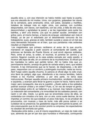 aquella obra; y, con esa intención se había metido casi hasta la puerta,
que era atacada de mil modos. Unos, con guijarros, golpeaban los clavos
de la cerradura, para arrancarla; otros, con palos, escoplos y martillos,
trataban de trabajar más en regla: otros, con piedras, con cuchillos
despuntados, con clavos, con bastones, con las uñas, a falta de otra cosa,
desconchaban y agrietaban la pared, y se las ingeniaban para quitar los
ladrillos, y abrir una brecha. Los que no podían ayudar, animaban con
gritos; pero, al mismo tiempo, a fuerza de empujar, estorbaban aún más el
trabajo, ya de por sí estorbado por el desordenado concurso de los
trabajadores: pues, gracias al cielo, también sucede a veces en el mal esa
cosa demasiado frecuente en el bien, que sus partidarios más ardientes
resultan un impedimento.
 Los magistrados que primero recibieron el aviso de lo que ocurría,
mandaron en seguida a pedir socorro al comandante del castillo, que
entonces se llamaba de Puerta Giovia; el cual envió algunos soldados.
Pero, entre el aviso, la orden, el reunirse, el ponerse en camino y el
camino, llegaron cuando ya la casa estaba cercada por vasto asedio; e
hicieron alto lejos de ella, en un extremo de la muchedumbre. El oficial que
los mandaba no sabía qué partido tomar. Allí no había más que un,
permítaseme decirlo, amasijo de gente de variada edad y sexo, que estaba
mirando. A las intimaciones que se le hacían, de dispersarse, y de abrir
paso, respondían con un sombrío y prolongado murmullo; nadie se movía.
Abrir fuego sobre aquella chusma, le parecía al oficial algo no sólo cruel,
sino lleno de peligro; algo que, ofendiendo a los menos temibles, habría
irritado a los muchos violentos; y por otra parte, no tenía esas
instrucciones. Romper aquella primera muchedumbre, arrollarla a derecha
e izquierda, y avanzar para llevar la guerra a quien la hacía, habría sido lo
mejor; pero conseguirlo, ésa era la cuestión. ¿Quién sabía si los soldados
podrían avanzar unidos y en orden? Pues, si, en vez de romper el gentío,
se diseminaban entre él, se hallarían a su merced, tras haberlo excitado.
La indecisión del comandante y la inmovilidad de los soldados pareció, con
razón o sin ella, miedo. La gente que se encontraba cerca de ellos, se
contentaba con mirarlos a la cara, con un aire, como suele decirse, de me
importas un comino; los que estaban un poco más lejos, no se privaban de
provocarlos, con muecas y risas de burla; más allá pocos sabían o se
cuidaban de su presencia; los gastadores seguían derruyendo la pared, sin
otra preocupación que la de concluir pronto su empresa; los espectadores
no cesaban de animarla con gritos.
 Destacaba entre éstos, y era él mismo espectáculo, un viejo de mala vida
que, abriendo de par en par dos ojos hundidos e inflamados, contrayendo
 