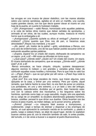 las arrugas en una mueca de placer diabólico, con las manos alzadas
sobre una canicie oprobiosa, agitaba en el aire un martillo, una cuerda,
cuatro grandes clavos, con los que decía querer clavar al vicario en una
hoja de la puerta, en cuanto lo hubiesen matado.
 —¡Eh! ¡Avergonzaos! —saltó Renzo, horrorizado ante aquellas palabras,
a la vista de tantos otros rostros que daban señales de aprobarlas, y
animado al ver otros, de los cuales, aunque mudos, traslucía el mismo
horror que lo embargaba a él:
 —¡Avergonzaos! ¿Queréis quitarle su oficio al verdugo? ¿Asesinar a un
cristiano? ¿Cómo queréis que Dios nos dé pan, si hacemos esas
atrocidades? ¡Rayos nos mandará, y no pan!
 —¡Ah, perro!, ¡ah, traidor de la patria! —gritó, volviéndose a Renzo, con
una cara de endemoniado, uno de los que habían podido escuchar entre el
estruendo aquellas santas palabras.
 —¡Espera, espera! Es un criado del vicario, disfrazado de campesino: es
un espía: ¡a él, a él! —Mil voces se difunden en torno suyo:
 —¿Qué pasa? ¿Dónde está? ¿Quién es? Un criado del vicario. Un espía.
El vicario disfrazado de campesino, que se escapa. ¿Dónde está?, ¿dónde
está? ¡A él, a él!
 Renzo enmudece, se hace chiquito, chiquito, quisiera desaparecer;
algunos vecinos lo rodean; y con grandes y variados gritos tratan de
confundir aquellas voces hostiles y homicidas. Pero lo que más le valió fue
un —¡Paso! ¡Paso!— que se oyó gritar por allí cerca —¡Paso! Aquí está la
ayuda: ¡Eh, paso!
 ¿Qué era? Era una larga escalera de mano, que traían algunos, para
apoyarla en la casa, y entrar por una ventana. Pero por suerte, aquel
remedio, que habría hecho la cosa fácil, no era fácil de poner en práctica.
Los portadores, en uno y otro extremo, y a un lado y otro del artilugio,
empujados, desordenados, divididos por el gentío, iban haciendo eses:
uno con la cabeza entre dos travesaños, y los largueros sobre los
hombros, oprimido como bajo un yugo sacudido, mugía; otro era apartado
de su carga de un empellón; la escalera abandonada golpeaba hombros,
brazos, costillas: pensad lo que dirían sus dueños. Otros levantan con las
manos el peso muerto, se meten debajo, se lo ponen encima, gritando:
 —¡Ánimo! ¡Vamos! —La máquina fatal avanza a trompicones, y
culebreando. Llegó a tiempo de distraer y dispersar a los enemigos de
Renzo, el cual aprovechó la confusión nacida en la confusión; y, pasito a
pasito, luego a codazo limpio, se alejó de aquel lugar, donde no soplaban
buenos vientos para él, con la intención también de salir, lo antes posible,
del tumulto, e ir de veras a buscar o a esperar al padre Buenaventura.
 