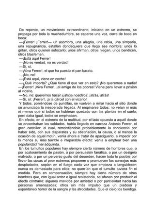 De repente, un movimiento extraordinario, iniciado en un extremo, se
propaga por toda la muchedumbre, se esparce una voz, corre de boca en
boca:
 —¡Ferrer! ¡Ferrer!— un asombro, una alegría, una rabia, una simpatía,
una repugnancia, estallan dondequiera que llega ese nombre; unos lo
gritan, otros quieren sofocarlo; unos afirman, otros niegan, unos bendicen,
otros blasfeman.
 —¡Está aquí Ferrer!
 —¡No es verdad, no es verdad!
 —Sí, sí.
 —¡Viva Ferrer!, el que ha puesto el pan barato.
 —¡No, no!
 —¡Está aquí, viene en coche!
 —¿Qué importa? ¿Qué tiene él que ver en esto? ¡No queremos a nadie!
—¡Ferrer! ¡Viva Ferrer!, ¡el amigo de los pobres! Viene para llevar a prisión
al vicario.
 —No, no: queremos hacer justicia nosotros: ¡atrás, atrás!
 —Sí, sí: ¡Ferrer!, ¡a la cárcel con el vicario!
 Y todos, poniéndose de puntillas, se vuelven a mirar hacia el sitio donde
se anunciaba la inesperada llegada. Al empinarse todos, no veían ni más
ni menos que si todos se hubieran quedado con las plantas en el suelo;
pero daba igual, todos se empinaban.
 En efecto, en el extremo de la multitud, por el lado opuesto a aquél donde
se encontraban los soldados, había llegado en carroza Antonio Ferrer, el
gran canciller; el cual, remordiéndole probablemente la conciencia por
haber sido, con sus disparates y su obstinación, la causa, o al menos la
ocasión de aquel motín, venía ahora a tratar de apaciguarlo, e impedir por
lo menos su más terrible e irreparable efecto: venía a emplear bien una
popularidad mal adquirida.
 En los tumultos populares hay siempre cierto número de hombres que, o
por acaloramiento de pasión, o por persuasión fanática, o por un designio
malvado, o por un perverso gusto del desorden, hacen todo lo posible por
llevar las cosas al peor extremo; proponen o promueven los consejos más
despiadados, soplan en el fuego cada vez que empieza a languidecer:
nunca es demasiado para ellos; no querrían que el tumulto tuviera fin ni
medida. Pero en compensación, siempre hay cierto número de otros
hombres que, con igual ardor e igual resistencia, se afanan por producir el
efecto contrario: algunos movidos por amistad o por parcialidad hacia las
personas amenazadas; otros sin más impulso que un piadoso y
espontáneo horror de la sangre y las atrocidades. Que el cielo los bendiga.
 