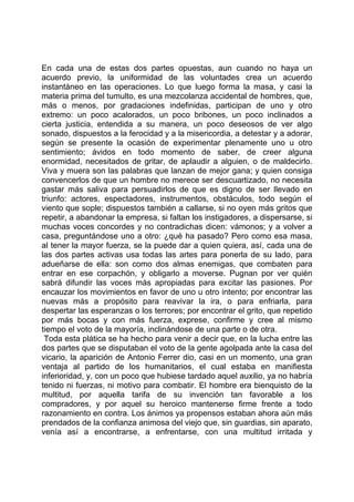 En cada una de estas dos partes opuestas, aun cuando no haya un
acuerdo previo, la uniformidad de las voluntades crea un acuerdo
instantáneo en las operaciones. Lo que luego forma la masa, y casi la
materia prima del tumulto, es una mezcolanza accidental de hombres, que,
más o menos, por gradaciones indefinidas, participan de uno y otro
extremo: un poco acalorados, un poco bribones, un poco inclinados a
cierta justicia, entendida a su manera, un poco deseosos de ver algo
sonado, dispuestos a la ferocidad y a la misericordia, a detestar y a adorar,
según se presente la ocasión de experimentar plenamente uno u otro
sentimiento; ávidos en todo momento de saber, de creer alguna
enormidad, necesitados de gritar, de aplaudir a alguien, o de maldecirlo.
Viva y muera son las palabras que lanzan de mejor gana; y quien consiga
convencerlos de que un hombre no merece ser descuartizado, no necesita
gastar más saliva para persuadirlos de que es digno de ser llevado en
triunfo: actores, espectadores, instrumentos, obstáculos, todo según el
viento que sople; dispuestos también a callarse, si no oyen más gritos que
repetir, a abandonar la empresa, si faltan los instigadores, a dispersarse, si
muchas voces concordes y no contradichas dicen: vámonos; y a volver a
casa, preguntándose uno a otro: ¿qué ha pasado? Pero como esa masa,
al tener la mayor fuerza, se la puede dar a quien quiera, así, cada una de
las dos partes activas usa todas las artes para ponerla de su lado, para
adueñarse de ella: son como dos almas enemigas, que combaten para
entrar en ese corpachón, y obligarlo a moverse. Pugnan por ver quién
sabrá difundir las voces más apropiadas para excitar las pasiones. Por
encauzar los movimientos en favor de uno u otro intento; por encontrar las
nuevas más a propósito para reavivar la ira, o para enfriarla, para
despertar las esperanzas o los terrores; por encontrar el grito, que repetido
por más bocas y con más fuerza, exprese, confirme y cree al mismo
tiempo el voto de la mayoría, inclinándose de una parte o de otra.
 Toda esta plática se ha hecho para venir a decir que, en la lucha entre las
dos partes que se disputaban el voto de la gente agolpada ante la casa del
vicario, la aparición de Antonio Ferrer dio, casi en un momento, una gran
ventaja al partido de los humanitarios, el cual estaba en manifiesta
inferioridad, y, con un poco que hubiese tardado aquel auxilio, ya no habría
tenido ni fuerzas, ni motivo para combatir. El hombre era bienquisto de la
multitud, por aquella tarifa de su invención tan favorable a los
compradores, y por aquel su heroico mantenerse firme frente a todo
razonamiento en contra. Los ánimos ya propensos estaban ahora aún más
prendados de la confianza animosa del viejo que, sin guardias, sin aparato,
venía así a encontrarse, a enfrentarse, con una multitud irritada y
 