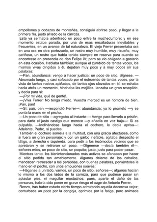 empellones y codazos de montañés, consiguió abrirse paso, y llegar a la
primera fila, justo al lado de la carroza.
 Esta ya se había adentrado un poco entre la muchedumbre; y en ese
momento estaba parada, por una de esas encalladuras inevitables y
frecuentes, en un avance de tal naturaleza. El viejo Ferrer presentaba ora
en una ora en otra portezuela, un rostro muy humilde, muy risueño, muy
cariñoso, un rostro que había tenido siempre en reserva para cuando se
encontrase en presencia de don Felipe IV; pero se vio obligado a gastarlo
en esta ocasión. Hablaba también; aunque el zumbido de tantas voces, los
mismos vivas dirigidos a él, dejaban muy poco y a muy pocos oír sus
palabras:
 —Pan, abundancia: vengo a hacer justicia: un poco de sitio, dígnese. —
Abrumado luego, y casi sofocado por el estruendo de tantas voces, por la
vista de tantos rostros apiñados, de tantos ojos clavados en él, se echaba
hacia atrás un momento, hinchaba las mejillas, lanzaba un gran resoplido,
y decía para sí:
 —¡Por mi vida, qué de gente!.
 —¡Viva Ferrer! No tenga miedo. Vuestra merced es un hombre de bien.
¡Pan, pan!
 —Sí; pan, pan —respondió Ferrer—: abundancia; yo lo prometo —y se
ponía la mano en el pecho.
 —Un poco de sitio —agregaba al instante—: Vengo para llevarlo a prisión,
para darle el justo castigo que merece —y añadía en voz baja—: Si es
culpable. —Inclinándose luego hacia el cochero, le decía aprisa—:
Adelante, Pedro, si puedes.
 También el cochero sonreía a la multitud, con una gracia afectuosa, como
si fuera un gran personaje; y con un garbo inefable, agitaba despacito el
látigo, a derecha e izquierda, para pedir a los incómodos vecinos que se
apretaran y se retiraran un poco. —Dígnense —decía también él—,
señores míos, un poco de sitio, un poquito; justo, justo para poder pasar.
 Mientras tanto, los bienintencionados más activos se afanaban por hacer
el sitio pedido tan amablemente. Algunos delante de los caballos,
mandaban retroceder a las personas, con buenas palabras, poniéndoles la
mano en el pecho, con unos empujones suaves:
 —Háganse a un lado, vamos, un poco de sitio, señores—; algunos hacían
lo mismo a los dos lados de la carroza, para que pudiese pasar sin
aplastar pies, ni magullar mostachos; pues, aparte el daño de las
personas, habría sido poner en grave riesgo el auge de Antonio Ferrer.
 Renzo, tras haber estado cierto tiempo admirando aquella decorosa vejez;
conturbada un poco por la congoja, oprimida por la fatiga, pero animada
 