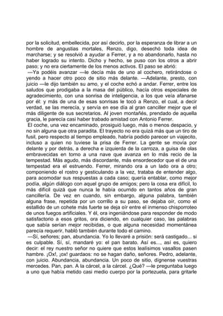 por la solicitud, embellecida, por así decirlo, por la esperanza de librar a un
hombre de angustias mortales, Renzo, digo, desechó toda idea de
marcharse; y se resolvió a ayudar a Ferrer, y a no abandonarlo, hasta no
haber logrado su intento. Dicho y hecho, se puso con los otros a abrir
paso; y no era ciertamente de los menos activos. El paso se abrió:
 —Ya podéis avanzar —le decía más de uno al cochero, retirándose o
yendo a hacer otro poco de sitio más delante. —Adelante, presto, con
juicio —le dijo también su amo, y el coche echó a andar. Ferrer, entre los
saludos que prodigaba a la masa del público, hacía otros especiales de
agradecimiento, con una sonrisa de inteligencia, a los que veía afanarse
por él: y más de una de esas sonrisas le tocó a Renzo, el cual, a decir
verdad, se las merecía, y servía en ese día al gran canciller mejor que el
más diligente de sus secretarios. Al joven montañés, prendado de aquella
gracia, le parecía casi haber trabado amistad con Antonio Ferrer.
 El coche, una vez encaminado, prosiguió luego, más o menos despacio, y
no sin alguna que otra paradita. El trayecto no era quizá más que un tiro de
fusil, pero respecto al tiempo empleado, habría podido parecer un viajecito,
incluso a quien no tuviese la prisa de Ferrer. La gente se movía por
delante y por detrás, a derecha e izquierda de la carroza, a guisa de olas
embravecidas en torno a una nave que avanza en lo más recio de la
tempestad. Más agudo, más discordante, más ensordecedor que el de una
tempestad era el estruendo. Ferrer, mirando ora a un lado ora a otro;
componiendo el rostro y gesticulando a la vez, trataba de entender algo,
para acomodar sus respuestas a cada caso; quería entablar, como mejor
podía, algún diálogo con aquel grupo de amigos; pero la cosa era difícil, lo
más difícil quizá que nunca le había ocurrido en tantos años de gran
cancillería. De vez en cuando, sin embargo, alguna palabra, también
alguna frase, repetida por un corrillo a su paso, se dejaba oír, como el
estallido de un cohete más fuerte se deja oír entre el inmenso chisporroteo
de unos fuegos artificiales. Y él, ora ingeniándose para responder de modo
satisfactorio a esos gritos, ora diciendo, en cualquier caso, las palabras
que sabía serían mejor recibidas, o que alguna necesidad momentánea
parecía requerir, habló también durante todo el camino.
 —Sí, señores; pan, abundancia. Yo lo llevaré a prisión: será castigado... si
es culpable. Sí, sí, mandaré yo: el pan barato. Así es..., así es, quiero
decir: el rey nuestro señor no quiere que estos lealísimos vasallos pasen
hambre. ¡Ox!, ¡ox! guardaos: no se hagan daño, señores. Pedro, adelante,
con juicio. Abundancia, abundancia. Un poco de sitio, dígnense vuestras
mercedes. Pan, pan. A la cárcel, a la cárcel. ¿Qué? —le preguntaba luego
a uno que había metido casi medio cuerpo por la portezuela, para gritarle
 