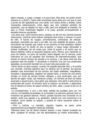 algún consejo, o ruego, o elogio, o lo que fuera. Mas éste, sin poder recibir
siquiera el «¿Qué?», había sido arrastrado hacia atrás por uno que lo veía
a punto de ser aplastado por una rueda. Con estos dimes y diretes, entre
incesantes aclamaciones, entre algún que otro coletazo también de
oposición, que se dejaba oír aquí y allá, pero era ahogado al instante, he
aquí a Ferrer finalmente llegado a la casa, gracias principalmente a
aquellos buenos ayudantes.
 Los otros que, como hemos dicho, estaban ya allí con las mismas buenas
intenciones, mientras tanto habían trabajado para hacer y rehacer un poco
de sitio. A fuerza de ruegos, exhortaciones, amenazas; de estrujar,
apretujar, arremeter por aquí y por allá, con ese redoblar de ganas, y esa
renovación de fuerzas que nacen al ver próximo el final deseado, habían
conseguido por fin dividir en dos el gentío, y hacer luego retroceder a
ambas multitudes; de tal modo que, entre la puerta y el coche que se
detuvo delante, había un pequeño espacio vacío. Renzo, que, haciendo un
poco de batidor, un poco de escolta, había llegado con la carroza, pudo
colocarse en una de aquellas dos fronteras de bienintencionados, que
hacían al mismo tiempo de escolta a la carroza, y de dique ante las dos
pujantes olas de pueblo. Y ayudando a contener una con sus poderosas
espaldas, se encontró también en un buen sitio para poder ver.
 Ferrer lanzó un gran suspiro, cuando vio aquella plazuela libre, y la puerta
aún cerrada. Cerrada significa aquí no abierta; por lo demás, los goznes
estaban casi arrancados de los quicios: las hojas astilladas, magulladas,
forzadas y desajustadas, dejaban ver desde fuera, a través de una ancha
rendija, un trozo de cerrojo torcido, aflojado, y casi arrancado, que, por
decirlo de algún modo, las mantenía unidas. Un hombre de bien se había
asomado a aquel hueco, para gritar que abriesen; otro abrió a toda prisa la
portezuela del coche: el anciano sacó la cabeza, se levantó, y agarrando
con la diestra el brazo de aquel hombre de bien, salió, y puso el pie en el
estribo.
 La muchedumbre, a uno y otro lado, estaba de puntillas para ver: mil
rostros, mil barbillas levantadas: la curiosidad y la atención general creó un
momento de general silencio. Ferrer, parado durante ese momento en el
estribo, echó una ojeada a su alrededor, saludó con una reverencia a la
multitud, como desde un púlpito, y puesta la mano izquierda sobre el
pecho, gritó:
 —Pan y justicia —y resuelto, erguido, togado, se apeó, entre
aclamaciones que llegaban hasta las estrellas.
 Mientras tanto, los de dentro habían abierto, o sea, habían acabado de
abrir, quitaban el cerrojo, con las abrazaderas ya medio arrancadas, y
 