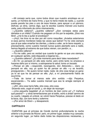 —Mi consejo sería que, como todos dicen que nuestro arzobispo es un
santo, un hombre de mano firme, y que no tiene miedo de nadie, y, cuando
puede pararle los pies a uno de esos tiranos, para apoyar a un párroco,
disfruta; yo diría, vamos digo, que le escriba vuestra merced una buena
carta, para informarlo de cómo mismamente...
 —¿Queréis callaros?, ¿queréis callaros? ¿Son consejos estos para
dárselos a un infeliz? Cuando me pegasen un tiro por la espalda, ¡Dios nos
libre!, ¿me lo iba a quitar el arzobispo?
 —¡Huy!, los tiros no se dan por ahí como rosquillas: ¡Aviados estaríamos
si esos perros mordieran todas las veces que ladran! Yo he visto siempre
que al que sabe enseñar los dientes, y darse a valer, se le tiene respeto; y,
precisamente, como vuestra merced nunca quiere plantarle cara a nadie,
hemos llegado al extremo de que todos vienen, con perdón, a...
 —¿Queréis callaros?
 —Ya me callo; pero es verdad que cuando la gente ve que uno siempre,
en cualquier aprieto, está dispuesto a bajarse los...
 —¿Queréis callaros? ¿Es éste momento para decir tales necedades?
 —En fin: ya pensará en ello esta noche; pero entre tanto no empiece a
hacerse daño por sí mismo, a estropearse la salud; tome un bocado.
 —Pensar en ello —respondió, rezongando, don Abbondio—, claro; yo
pensaré en ello, soy yo quien ha de pensar en ello —y se levantó,
prosiguiendo—: No quiero tomar nada; nada: de otra cosa tengo yo gana:
ya lo sé que he de pensar en ello. ¡Ay!, a mí precisamente había de
ocurrirme.
 —Trate de tomar al menos este otro sorbito —dijo Perpetua,
escanciando—. Ya sabe vuestra merced que eso le arregla siempre el
estómago.
 —¡Ah!, otra cosa haría falta, otra cosa, otra cosa.
 Diciendo esto, cogió el candil, y, sin dejar de rezongar:
 —¡Una pequeña bagatela! ¡A un hombre de bien como yo! ¿Y mañana
qué pasará?— y otras lamentaciones por el estilo, echó a andar camino de
su cuarto. Llegado al umbral, se volvió hacia Perpetua, púsose el dedo en
la boca, dijo, con tono lento y solemne:
 —¡Por amor de Dios!— y desapareció.

CAPÍTULO II

CUENTAN que el príncipe de Condé durmió profundamente la noche
anterior a la jornada de Rocroi: pero, en primer lugar, estaba muy cansado;
en segundo lugar, ya había dado todas las disposiciones necesarias, y
 
