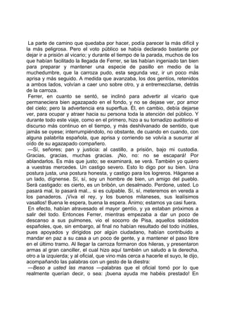 La parte de camino que quedaba por hacer, podía parecer la más difícil y
la más peligrosa. Pero el voto público se había declarado bastante por
dejar ir a prisión al vicario; y durante el tiempo de la parada, muchos de los
que habían facilitado la llegada de Ferrer, se las habían ingeniado tan bien
para preparar y mantener una especie de pasillo en medio de la
muchedumbre, que la carroza pudo, esta segunda vez, ir un poco más
aprisa y más seguido. A medida que avanzaba, los dos gentíos, retenidos
a ambos lados, volvían a caer uno sobre otro, y a entremezclarse, detrás
de la carroza.
 Ferrer, en cuanto se sentó, se inclinó para advertir al vicario que
permaneciera bien agazapado en el fondo, y no se dejase ver, por amor
del cielo; pero la advertencia era superflua. Él, en cambio, debía dejarse
ver, para ocupar y atraer hacia su persona toda la atención del público. Y
durante todo este viaje, como en el primero, hizo a su tornadizo auditorio el
discurso más continuo en el tiempo, y más deshilvanado de sentido, que
jamás se oyese; interrumpiéndolo, no obstante, de cuando en cuando, con
alguna palabrita española, que aprisa y corriendo se volvía a susurrar al
oído de su agazapado compañero.
 —Sí, señores; pan y justicia: al castillo, a prisión, bajo mi custodia.
Gracias, gracias, muchas gracias. ¡No, no: no se escapará! Por
ablandarlos. Es más que justo; se examinará, se verá. También yo quiero
a vuestras mercedes. Un castigo severo. Esto lo digo por su bien. Una
postura justa, una postura honesta, y castigo para los logreros. Háganse a
un lado, dígnense. Sí, sí, soy un hombre de bien, un amigo del pueblo.
Será castigado: es cierto, es un bribón, un desalmado. Perdone, usted. Lo
pasará mal, lo pasará mal... si es culpable. Sí, sí, meteremos en vereda a
los panaderos. ¡Viva el rey, y los buenos milaneses, sus lealísimos
vasallos! Buena le espera, buena la espera. Ánimo; estamos ya casi fuera.
 En efecto, habían atravesado el mayor gentío, y ya estaban próximos a
salir del todo. Entonces Ferrer, mientras empezaba a dar un poco de
descanso a sus pulmones, vio el socorro de Pisa, aquellos soldados
españoles, que, sin embargo, al final no habían resultado del todo inútiles,
pues apoyados y dirigidos por algún ciudadano, habían contribuido a
mandar en paz a su casa a un poco de gente, y a mantener el paso libre
en el último tramo. Al llegar la carroza formaron dos hileras, y presentaron
armas al gran canciller, el cual hizo aquí también un saludo a la derecha,
otro a la izquierda; y al oficial, que vino más cerca a hacerle el suyo, le dijo,
acompañando las palabras con un gesto de la diestra:
 —Beso a usted las manos —palabras que el oficial tomó por lo que
realmente querían decir, o sea: ¡buena ayuda me habéis prestado! En
 