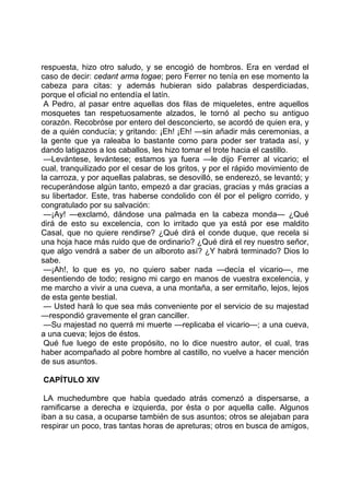 respuesta, hizo otro saludo, y se encogió de hombros. Era en verdad el
caso de decir: cedant arma togae; pero Ferrer no tenía en ese momento la
cabeza para citas: y además hubieran sido palabras desperdiciadas,
porque el oficial no entendía el latín.
 A Pedro, al pasar entre aquellas dos filas de miqueletes, entre aquellos
mosquetes tan respetuosamente alzados, le tornó al pecho su antiguo
corazón. Recobróse por entero del desconcierto, se acordó de quien era, y
de a quién conducía; y gritando: ¡Eh! ¡Eh! —sin añadir más ceremonias, a
la gente que ya raleaba lo bastante como para poder ser tratada así, y
dando latigazos a los caballos, les hizo tomar el trote hacia el castillo.
 —Levántese, levántese; estamos ya fuera —le dijo Ferrer al vicario; el
cual, tranquilizado por el cesar de los gritos, y por el rápido movimiento de
la carroza, y por aquellas palabras, se desovilló, se enderezó, se levantó; y
recuperándose algún tanto, empezó a dar gracias, gracias y más gracias a
su libertador. Este, tras haberse condolido con él por el peligro corrido, y
congratulado por su salvación:
 —¡Ay! —exclamó, dándose una palmada en la cabeza monda— ¿Qué
dirá de esto su excelencia, con lo irritado que ya está por ese maldito
Casal, que no quiere rendirse? ¿Qué dirá el conde duque, que recela si
una hoja hace más ruido que de ordinario? ¿Qué dirá el rey nuestro señor,
que algo vendrá a saber de un alboroto así? ¿Y habrá terminado? Dios lo
sabe.
 —¡Ah!, lo que es yo, no quiero saber nada —decía el vicario—, me
desentiendo de todo; resigno mi cargo en manos de vuestra excelencia, y
me marcho a vivir a una cueva, a una montaña, a ser ermitaño, lejos, lejos
de esta gente bestial.
 — Usted hará lo que sea más conveniente por el servicio de su majestad
—respondió gravemente el gran canciller.
 —Su majestad no querrá mi muerte —replicaba el vicario—; a una cueva,
a una cueva; lejos de éstos.
 Qué fue luego de este propósito, no lo dice nuestro autor, el cual, tras
haber acompañado al pobre hombre al castillo, no vuelve a hacer mención
de sus asuntos.

CAPÍTULO XIV

 LA muchedumbre que había quedado atrás comenzó a dispersarse, a
ramificarse a derecha e izquierda, por ésta o por aquella calle. Algunos
iban a su casa, a ocuparse también de sus asuntos; otros se alejaban para
respirar un poco, tras tantas horas de apreturas; otros en busca de amigos,
 