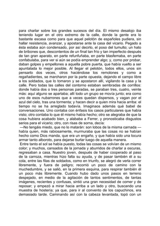 para charlar sobre los grandes sucesos del día. El mismo desalojo iba
teniendo lugar en el otro extremo de la calle, donde la gente era lo
bastante escasa como para que aquel pelotón de españoles pudiera, sin
hallar resistencia, avanzar, y apostarse ante la casa del vicario. Pegado a
ésta estaba aún condensado, por así decirlo, el poso del tumulto; un hato
de bribones que, descontentos de un final tan frío y tan imperfecto después
de tan gran aparato, en parte refunfuñaba, en parte blasfemaba, en parte
confabulaba, para ver si aún se podía emprender algo; y, como por probar,
daban golpes y empellones a aquella pobre puerta, que había vuelto a ser
apuntalada lo mejor posible. Al llegar el pelotón, todos ellos, unos sin
pensarlo dos veces, otros haciéndose los remolones y como a
regañadientes, se marcharon por la parte opuesta, dejando el campo libre
a los soldados, que lo tomaron y se apostaron allí, vigilando la casa y la
calle. Pero todas las calles del contorno estaban sembradas de corrillos:
donde había dos o tres personas paradas, se paraban tres, cuatro, veinte
más: aquí alguno se apartaba; allí todo un grupo se movía junto; era como
uno de esos nubarrones que a veces quedan dispersos, y vagan por el
azul del cielo, tras una tormenta; y hacen decir a quien mira hacia arriba: el
tiempo no se ha arreglado todavía. Imaginaos además qué babel de
conversaciones. Uno contaba con énfasis los casos particulares que había
visto; otro contaba lo que él mismo había hecho; otro se alegraba de que la
cosa hubiera acabado bien, y alababa a Ferrer, y pronosticaba disgustos
serios para el vicario; otro, con risas de sorna, decía:
 —No tengáis miedo, que no lo matarán: son lobos de la misma carnada —
había quien, más rabiosamente, murmuraba que las cosas no se habían
hecho como Dios manda, que era un engaño, y que había sido una locura
armar tanto alboroto, para dejarse burlar luego de aquella manera.
 Entre tanto el sol se había puesto, todas las cosas se volvían de un mismo
color; y muchos, cansados de la jornada y aburridos de charlar a oscuras,
regresaban a casa. Nuestro joven, después de haber cooperado al paso
de la carroza, mientras hizo falta su ayuda, y de pasar también él a su
cola, entre las filas de soldados, como en triunfo, se alegró de verla correr
libremente, y fuera de peligro; recorrió un poco de camino con la
muchedumbre, y se salió, en la primera esquina, para respirar también él
un poco más libremente. Cuando hubo dado unos pasos en terreno
despejado, en medio de la agitación de tantos sentimentos, de tantas
imágenes, recientes y confusas, sintió una gran necesidad de comer y de
reposar; y empezó a mirar hacia arriba a un lado y otro, buscando una
muestra de hostería; ya que, para ir al convento de los capuchinos, era
demasiado tarde. Caminando así con la cabeza levantada, topó con un
 