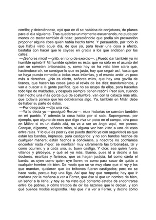 corrillo; y deteniéndose, oyó que en él se hablaba de conjeturas, de planes
para el día siguiente. Tras quedarse un momento escuchando, no pudo por
menos de meter también él baza; pareciéndole que podía sin presunción
proponer alguna cosa quien había hecho tanto. Y persuadido, por todo lo
que había visto aquel día, de que ya, para llevar una cosa a efecto,
bastaba con hacer que le cayese en gracia a los que andaban por las
calles:
 —¡Señores míos! —gritó, en tono de exordio—. ¿Puedo dar también yo mi
humilde opinión? Mi humilde opinión es ésta: que no sólo en el asunto del
pan se cometen bribonadas; y, como hoy se ha visto bien claro que,
haciéndose oír, se consigue lo que es justo, hay que seguir así, hasta que
se haya puesto remedio a todas esas infamias, y el mundo ande un poco
más a derechas. ¿No es cierto, señores míos, que hay una gavilla de
tiranos, que hacen las cosas justo al revés de los diez mandamientos, y
van a buscar a la gente pacífica, que no se ocupa de ellos, para hacerles
todo tipo de maldades, y después siempre tienen razón? Peor aún, cuando
han hecho una más gorda que de costumbre, van con la cabeza más alta,
que todavía parece que les debiéramos algo. Ya, también en Milán debe
de haber su parte de éstos.
 —Por desgracia —dijo una voz.
 —Ya lo decía yo —prosiguió Renzo—: esas historias se cuentan también
en mi pueblo. Y además la cosa habla por sí sola. Supongamos, por
ejemplo, que alguno de esos que digo viva un poco en el campo, otro poco
en Milán: si es un diablo allá, no va a ser un ángel aquí, me parece.
Conque, díganme, señores míos, si alguna vez han visto a uno de esos
entre rejas. Y lo que es peor (y eso puedo decirlo yo con seguridad) es que
están los bandos, impresos, para castigarlos: y no son bandos hechos de
cualquier manera; están hechos a conciencia, y nosotros no podríamos
encontrar nada mejor; se nombran muy claramente las bribonadas, tal y
como ocurren; y a cada una, su buen castigo. Y dice: sea quien fuere,
villanos y plebeyos, y qué sé yo más. Bueno, pues id a decirle a los
doctores, escribas y fariseos, que os hagan justicia, tal como canta el
bando: os oyen como quien oye llover: es como para sacar de quicio a
cualquier hombre de bien. De modo que se ve muy claro que el rey y los
que mandan, quisieran que los bribones fueran castigados; pero no se
hace nada, porque hay una liga. Así que hay que romperla; hay que ir
mañana por la mañana a ver a Ferrer, que ése sí que un hombre de bien,
un señor a la llana; y hoy se ha visto qué contento estaba de encontrarse
entre los pobres, y cómo trataba de oír las razones que le decían, y con
qué buenos modos respondía. Hay que ir a ver a Ferrer, y decirle cómo
 